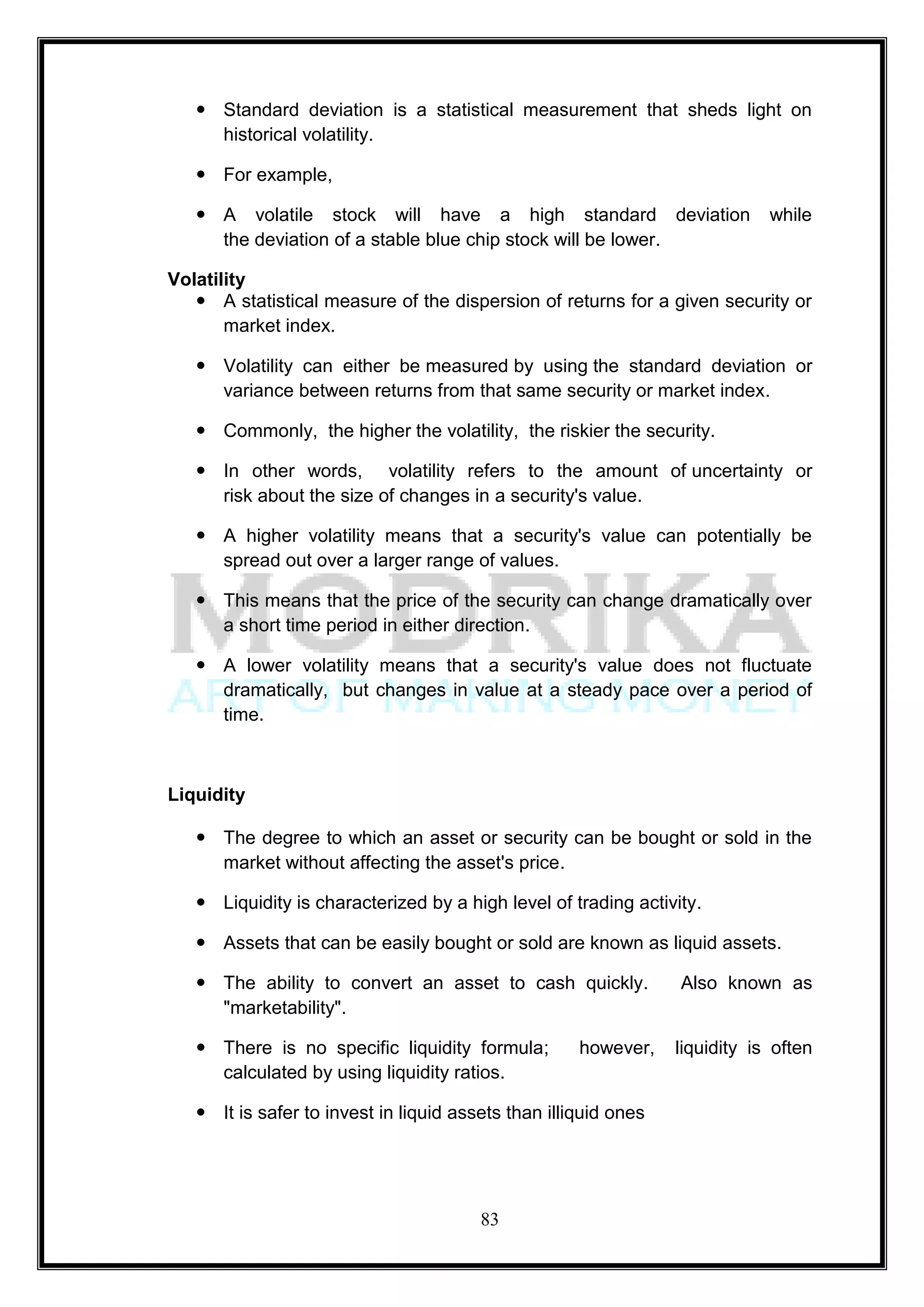  Standard deviation is a statistical measurement that sheds light on
     historical volatility.

    For example,

    A volatile stock will have a high standard deviation                    while
     the deviation of a stable blue chip stock will be lower.

Volatility
    A statistical measure of the dispersion of returns for a given security or
       market index.

    Volatility can either be measured by using the standard deviation or
     variance between returns from that same security or market index.

    Commonly, the higher the volatility, the riskier the security.

    In other words, volatility refers to the amount of uncertainty or
     risk about the size of changes in a security's value.

    A higher volatility means that a security's value can potentially be
     spread out over a larger range of values.

    This means that the price of the security can change dramatically over
     a short time period in either direction.

    A lower volatility means that a security's value does not fluctuate
     dramatically, but changes in value at a steady pace over a period of
     time.



Liquidity

    The degree to which an asset or security can be bought or sold in the
     market without affecting the asset's price.

    Liquidity is characterized by a high level of trading activity.

    Assets that can be easily bought or sold are known as liquid assets.

    The ability to convert an asset to cash quickly.            Also known as
     "marketability".

    There is no specific liquidity formula;         however,    liquidity is often
     calculated by using liquidity ratios.

    It is safer to invest in liquid assets than illiquid ones




                                        83
 