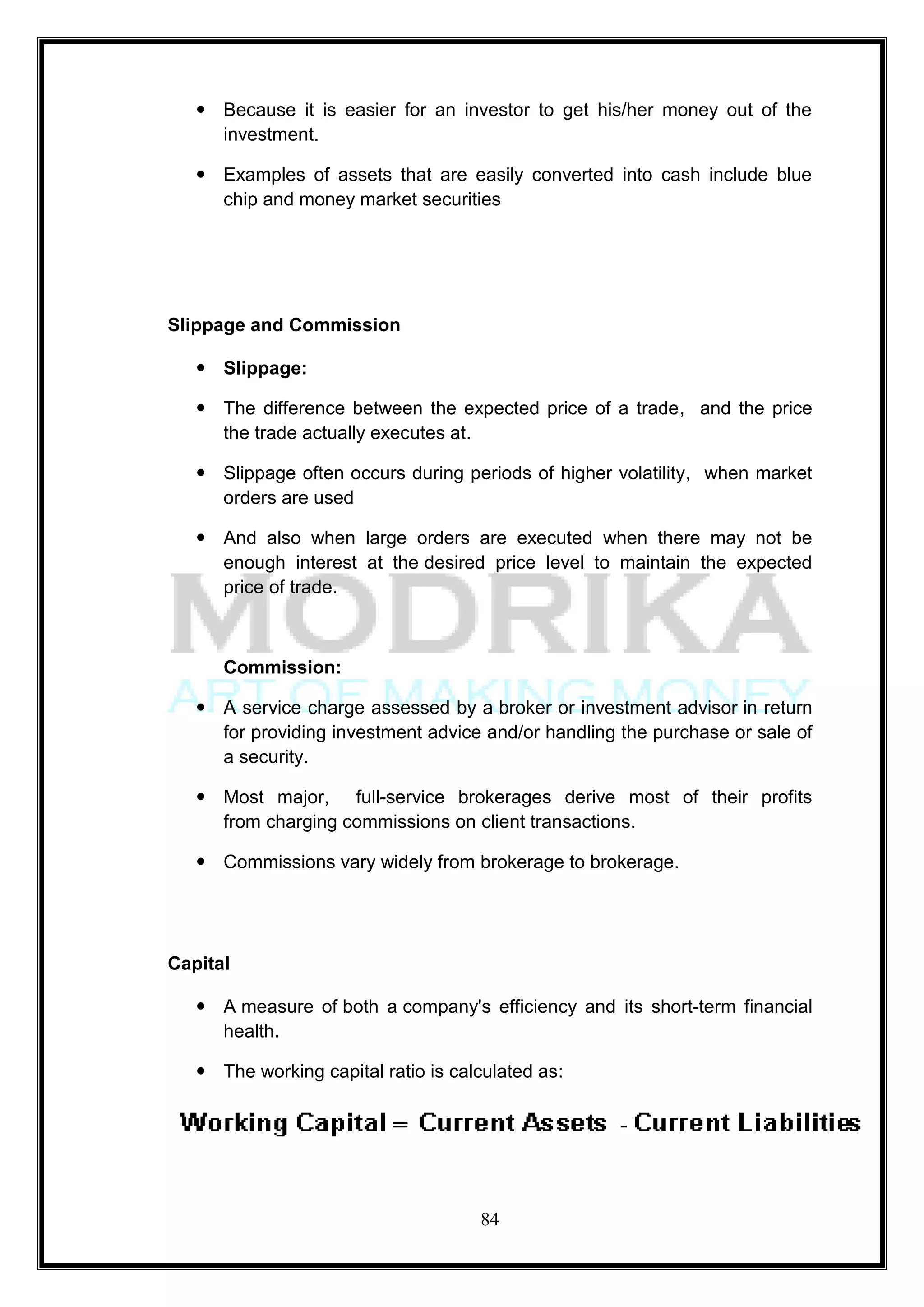  Because it is easier for an investor to get his/her money out of the
     investment.

    Examples of assets that are easily converted into cash include blue
     chip and money market securities




Slippage and Commission

    Slippage:

    The difference between the expected price of a trade, and the price
     the trade actually executes at.

    Slippage often occurs during periods of higher volatility, when market
     orders are used

    And also when large orders are executed when there may not be
     enough interest at the desired price level to maintain the expected
     price of trade.



      Commission:

    A service charge assessed by a broker or investment advisor in return
     for providing investment advice and/or handling the purchase or sale of
     a security.

    Most major, full-service brokerages derive most of their profits
     from charging commissions on client transactions.

    Commissions vary widely from brokerage to brokerage.




Capital

    A measure of both a company's efficiency and its short-term financial
     health.

    The working capital ratio is calculated as:




                                     84
 