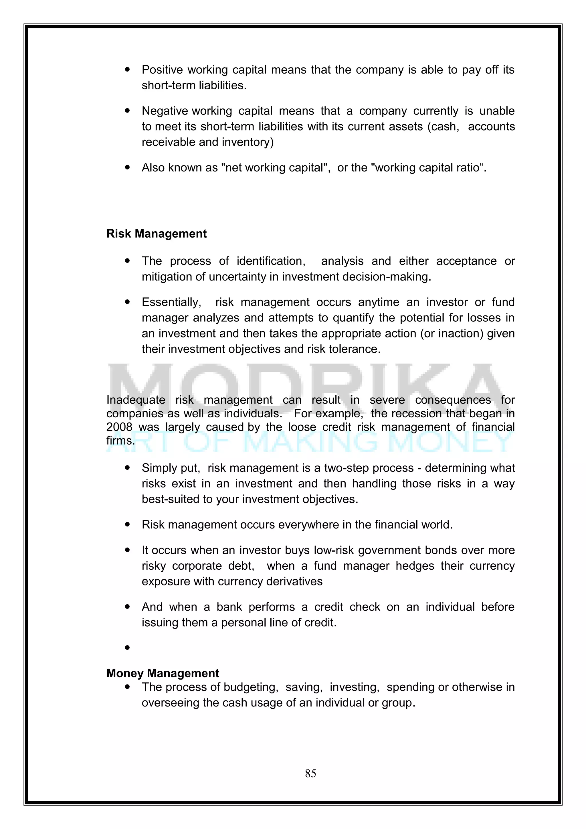  Positive working capital means that the company is able to pay off its
     short-term liabilities.

    Negative working capital means that a company currently is unable
     to meet its short-term liabilities with its current assets (cash, accounts
     receivable and inventory)

    Also known as "net working capital", or the "working capital ratio―.




Risk Management

    The process of identification, analysis and either acceptance or
     mitigation of uncertainty in investment decision-making.

    Essentially, risk management occurs anytime an investor or fund
     manager analyzes and attempts to quantify the potential for losses in
     an investment and then takes the appropriate action (or inaction) given
     their investment objectives and risk tolerance.



Inadequate risk management can result in severe consequences for
companies as well as individuals. For example, the recession that began in
2008 was largely caused by the loose credit risk management of financial
firms.

    Simply put, risk management is a two-step process - determining what
     risks exist in an investment and then handling those risks in a way
     best-suited to your investment objectives.

    Risk management occurs everywhere in the financial world.

    It occurs when an investor buys low-risk government bonds over more
     risky corporate debt, when a fund manager hedges their currency
     exposure with currency derivatives

    And when a bank performs a credit check on an individual before
     issuing them a personal line of credit.

   

Money Management
   The process of budgeting, saving, investing, spending or otherwise in
     overseeing the cash usage of an individual or group.




                                      85
 