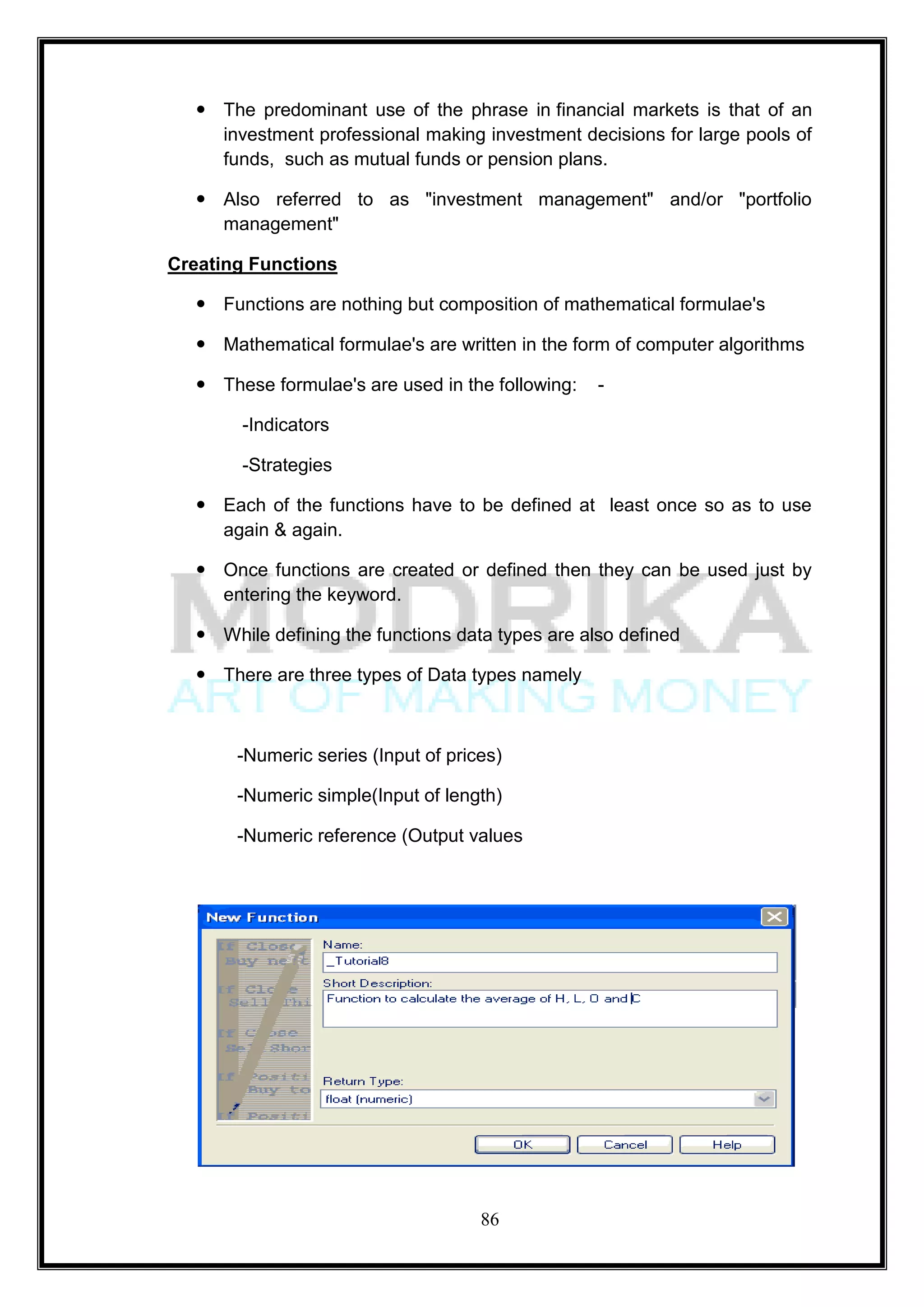  The predominant use of the phrase in financial markets is that of an
    investment professional making investment decisions for large pools of
    funds, such as mutual funds or pension plans.

   Also referred to as "investment management" and/or "portfolio
    management"

Creating Functions

   Functions are nothing but composition of mathematical formulae's

   Mathematical formulae's are written in the form of computer algorithms

   These formulae's are used in the following:   -

       -Indicators

       -Strategies

   Each of the functions have to be defined at least once so as to use
    again & again.

   Once functions are created or defined then they can be used just by
    entering the keyword.

   While defining the functions data types are also defined

   There are three types of Data types namely



       -Numeric series (Input of prices)

       -Numeric simple(Input of length)

       -Numeric reference (Output values




                                     86
 