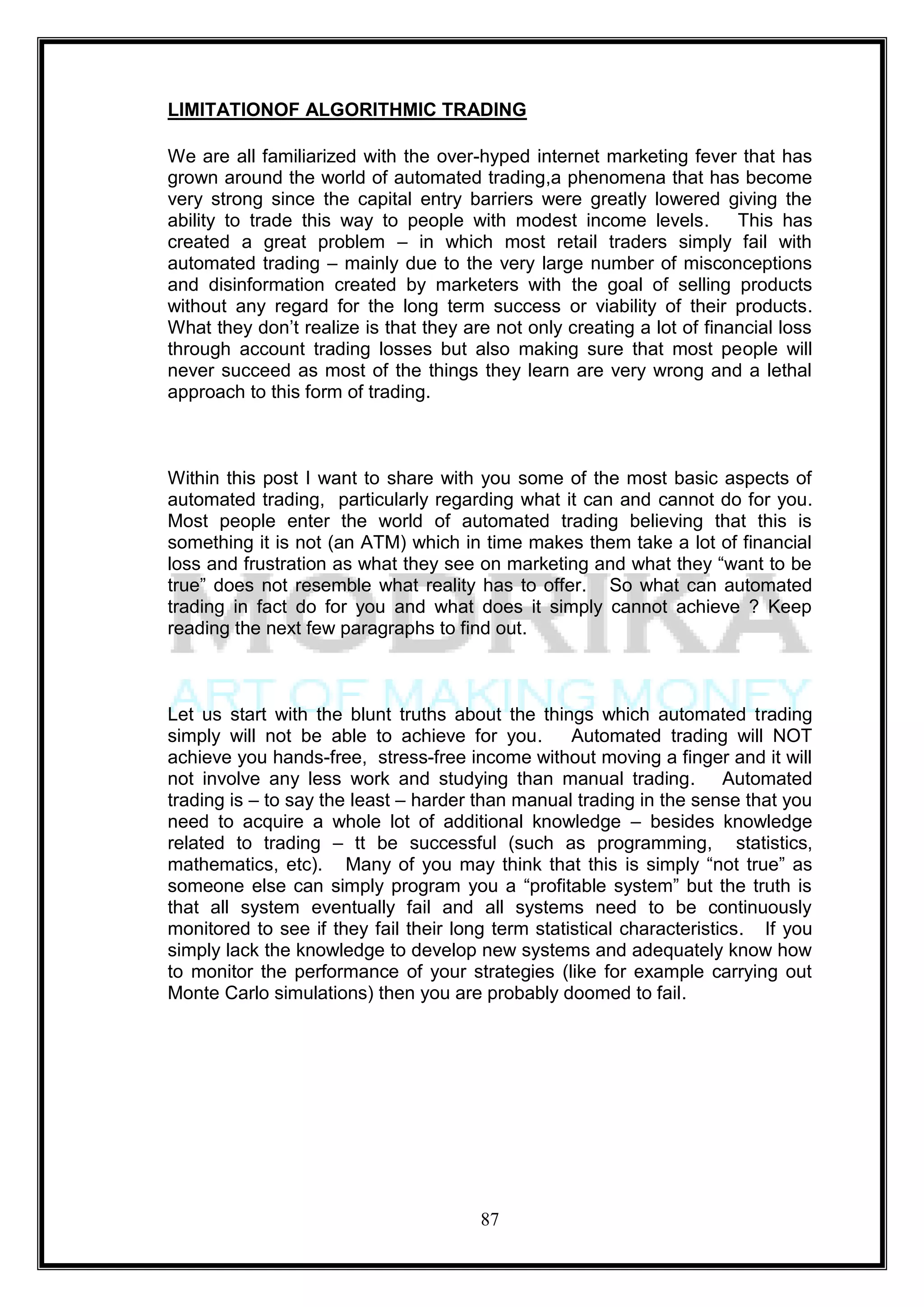 LIMITATIONOF ALGORITHMIC TRADING

We are all familiarized with the over-hyped internet marketing fever that has
grown around the world of automated trading,a phenomena that has become
very strong since the capital entry barriers were greatly lowered giving the
ability to trade this way to people with modest income levels.          This has
created a great problem – in which most retail traders simply fail with
automated trading – mainly due to the very large number of misconceptions
and disinformation created by marketers with the goal of selling products
without any regard for the long term success or viability of their products.
What they don‘t realize is that they are not only creating a lot of financial loss
through account trading losses but also making sure that most people will
never succeed as most of the things they learn are very wrong and a lethal
approach to this form of trading.



Within this post I want to share with you some of the most basic aspects of
automated trading, particularly regarding what it can and cannot do for you.
Most people enter the world of automated trading believing that this is
something it is not (an ATM) which in time makes them take a lot of financial
loss and frustration as what they see on marketing and what they ―want to be
true‖ does not resemble what reality has to offer. So what can automated
trading in fact do for you and what does it simply cannot achieve ? Keep
reading the next few paragraphs to find out.



Let us start with the blunt truths about the things which automated trading
simply will not be able to achieve for you.        Automated trading will NOT
achieve you hands-free, stress-free income without moving a finger and it will
not involve any less work and studying than manual trading. Automated
trading is – to say the least – harder than manual trading in the sense that you
need to acquire a whole lot of additional knowledge – besides knowledge
related to trading – tt be successful (such as programming, statistics,
mathematics, etc). Many of you may think that this is simply ―not true‖ as
someone else can simply program you a ―profitable system‖ but the truth is
that all system eventually fail and all systems need to be continuously
monitored to see if they fail their long term statistical characteristics. If you
simply lack the knowledge to develop new systems and adequately know how
to monitor the performance of your strategies (like for example carrying out
Monte Carlo simulations) then you are probably doomed to fail.




                                       87
 