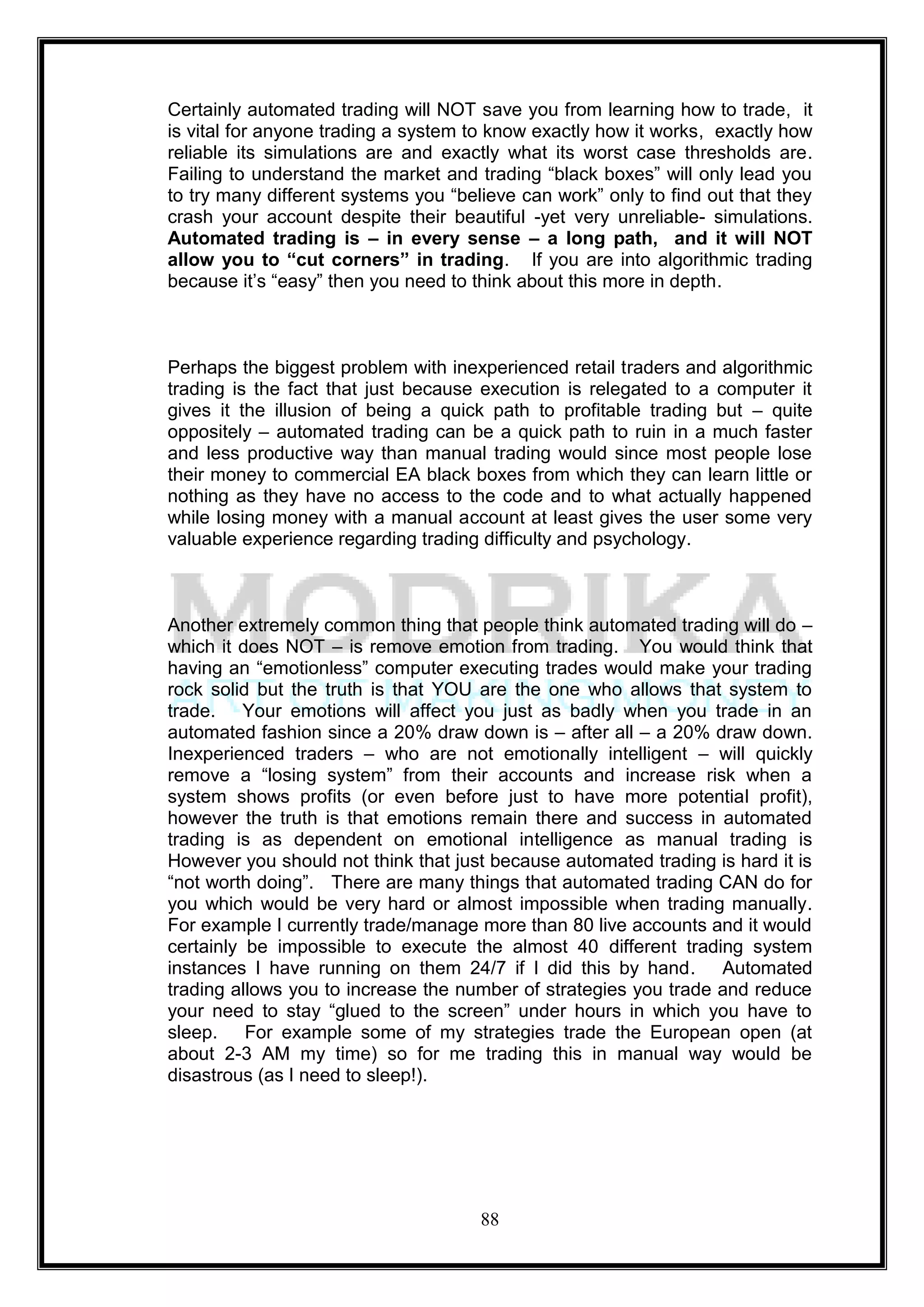 Certainly automated trading will NOT save you from learning how to trade, it
is vital for anyone trading a system to know exactly how it works, exactly how
reliable its simulations are and exactly what its worst case thresholds are.
Failing to understand the market and trading ―black boxes‖ will only lead you
to try many different systems you ―believe can work‖ only to find out that they
crash your account despite their beautiful -yet very unreliable- simulations.
Automated trading is – in every sense – a long path, and it will NOT
allow you to “cut corners” in trading. If you are into algorithmic trading
because it‘s ―easy‖ then you need to think about this more in depth.



Perhaps the biggest problem with inexperienced retail traders and algorithmic
trading is the fact that just because execution is relegated to a computer it
gives it the illusion of being a quick path to profitable trading but – quite
oppositely – automated trading can be a quick path to ruin in a much faster
and less productive way than manual trading would since most people lose
their money to commercial EA black boxes from which they can learn little or
nothing as they have no access to the code and to what actually happened
while losing money with a manual account at least gives the user some very
valuable experience regarding trading difficulty and psychology.



Another extremely common thing that people think automated trading will do –
which it does NOT – is remove emotion from trading. You would think that
having an ―emotionless‖ computer executing trades would make your trading
rock solid but the truth is that YOU are the one who allows that system to
trade. Your emotions will affect you just as badly when you trade in an
automated fashion since a 20% draw down is – after all – a 20% draw down.
Inexperienced traders – who are not emotionally intelligent – will quickly
remove a ―losing system‖ from their accounts and increase risk when a
system shows profits (or even before just to have more potential profit),
however the truth is that emotions remain there and success in automated
trading is as dependent on emotional intelligence as manual trading is
However you should not think that just because automated trading is hard it is
―not worth doing‖. There are many things that automated trading CAN do for
you which would be very hard or almost impossible when trading manually.
For example I currently trade/manage more than 80 live accounts and it would
certainly be impossible to execute the almost 40 different trading system
instances I have running on them 24/7 if I did this by hand. Automated
trading allows you to increase the number of strategies you trade and reduce
your need to stay ―glued to the screen‖ under hours in which you have to
sleep. For example some of my strategies trade the European open (at
about 2-3 AM my time) so for me trading this in manual way would be
disastrous (as I need to sleep!).




                                      88
 