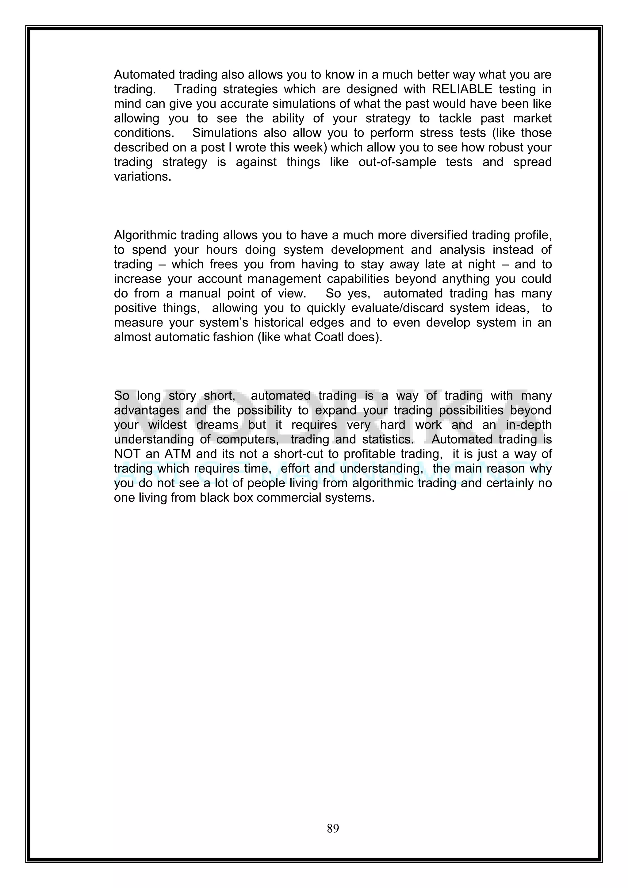 Automated trading also allows you to know in a much better way what you are
trading. Trading strategies which are designed with RELIABLE testing in
mind can give you accurate simulations of what the past would have been like
allowing you to see the ability of your strategy to tackle past market
conditions. Simulations also allow you to perform stress tests (like those
described on a post I wrote this week) which allow you to see how robust your
trading strategy is against things like out-of-sample tests and spread
variations.



Algorithmic trading allows you to have a much more diversified trading profile,
to spend your hours doing system development and analysis instead of
trading – which frees you from having to stay away late at night – and to
increase your account management capabilities beyond anything you could
do from a manual point of view.       So yes, automated trading has many
positive things, allowing you to quickly evaluate/discard system ideas, to
measure your system‘s historical edges and to even develop system in an
almost automatic fashion (like what Coatl does).



So long story short, automated trading is a way of trading with many
advantages and the possibility to expand your trading possibilities beyond
your wildest dreams but it requires very hard work and an in-depth
understanding of computers, trading and statistics. Automated trading is
NOT an ATM and its not a short-cut to profitable trading, it is just a way of
trading which requires time, effort and understanding, the main reason why
you do not see a lot of people living from algorithmic trading and certainly no
one living from black box commercial systems.




                                      89
 