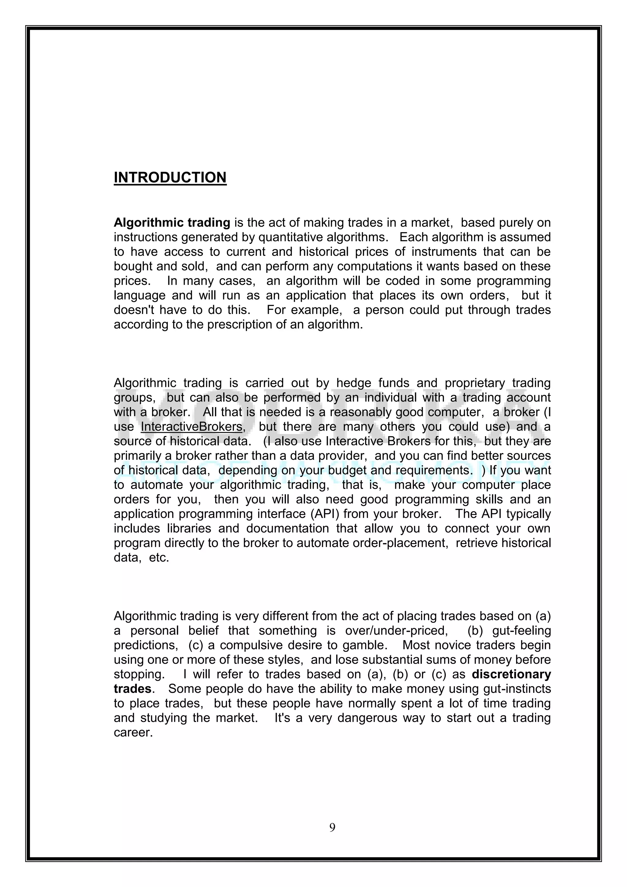 INTRODUCTION

Algorithmic trading is the act of making trades in a market, based purely on
instructions generated by quantitative algorithms. Each algorithm is assumed
to have access to current and historical prices of instruments that can be
bought and sold, and can perform any computations it wants based on these
prices. In many cases, an algorithm will be coded in some programming
language and will run as an application that places its own orders, but it
doesn't have to do this. For example, a person could put through trades
according to the prescription of an algorithm.



Algorithmic trading is carried out by hedge funds and proprietary trading
groups, but can also be performed by an individual with a trading account
with a broker. All that is needed is a reasonably good computer, a broker (I
use InteractiveBrokers, but there are many others you could use) and a
source of historical data. (I also use Interactive Brokers for this, but they are
primarily a broker rather than a data provider, and you can find better sources
of historical data, depending on your budget and requirements. ) If you want
to automate your algorithmic trading, that is, make your computer place
orders for you, then you will also need good programming skills and an
application programming interface (API) from your broker. The API typically
includes libraries and documentation that allow you to connect your own
program directly to the broker to automate order-placement, retrieve historical
data, etc.



Algorithmic trading is very different from the act of placing trades based on (a)
a personal belief that something is over/under-priced,             (b) gut-feeling
predictions, (c) a compulsive desire to gamble. Most novice traders begin
using one or more of these styles, and lose substantial sums of money before
stopping. I will refer to trades based on (a), (b) or (c) as discretionary
trades. Some people do have the ability to make money using gut-instincts
to place trades, but these people have normally spent a lot of time trading
and studying the market. It's a very dangerous way to start out a trading
career.




                                        9
 