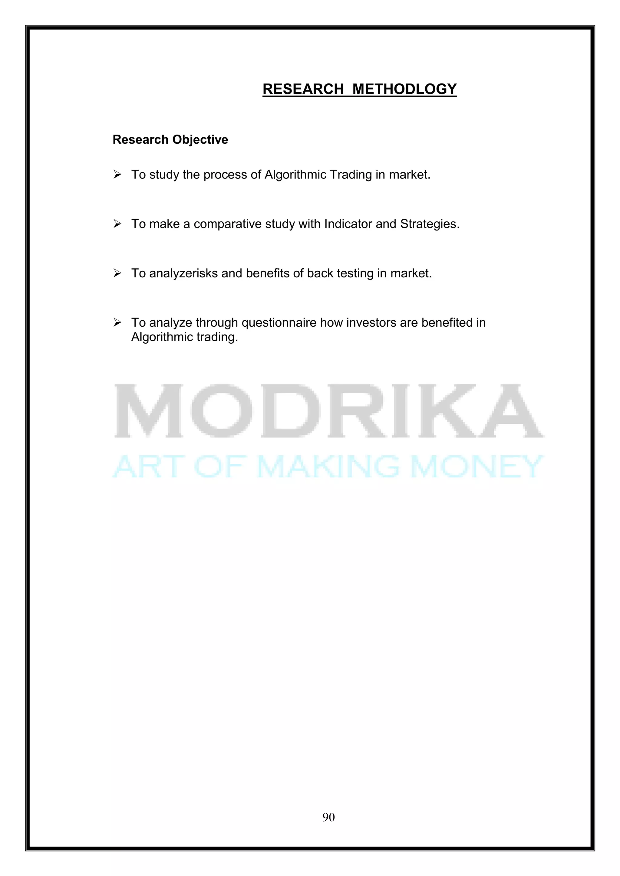 RESEARCH METHODLOGY


Research Objective

 To study the process of Algorithmic Trading in market.


 To make a comparative study with Indicator and Strategies.


 To analyzerisks and benefits of back testing in market.


 To analyze through questionnaire how investors are benefited in
  Algorithmic trading.




                                     90
 