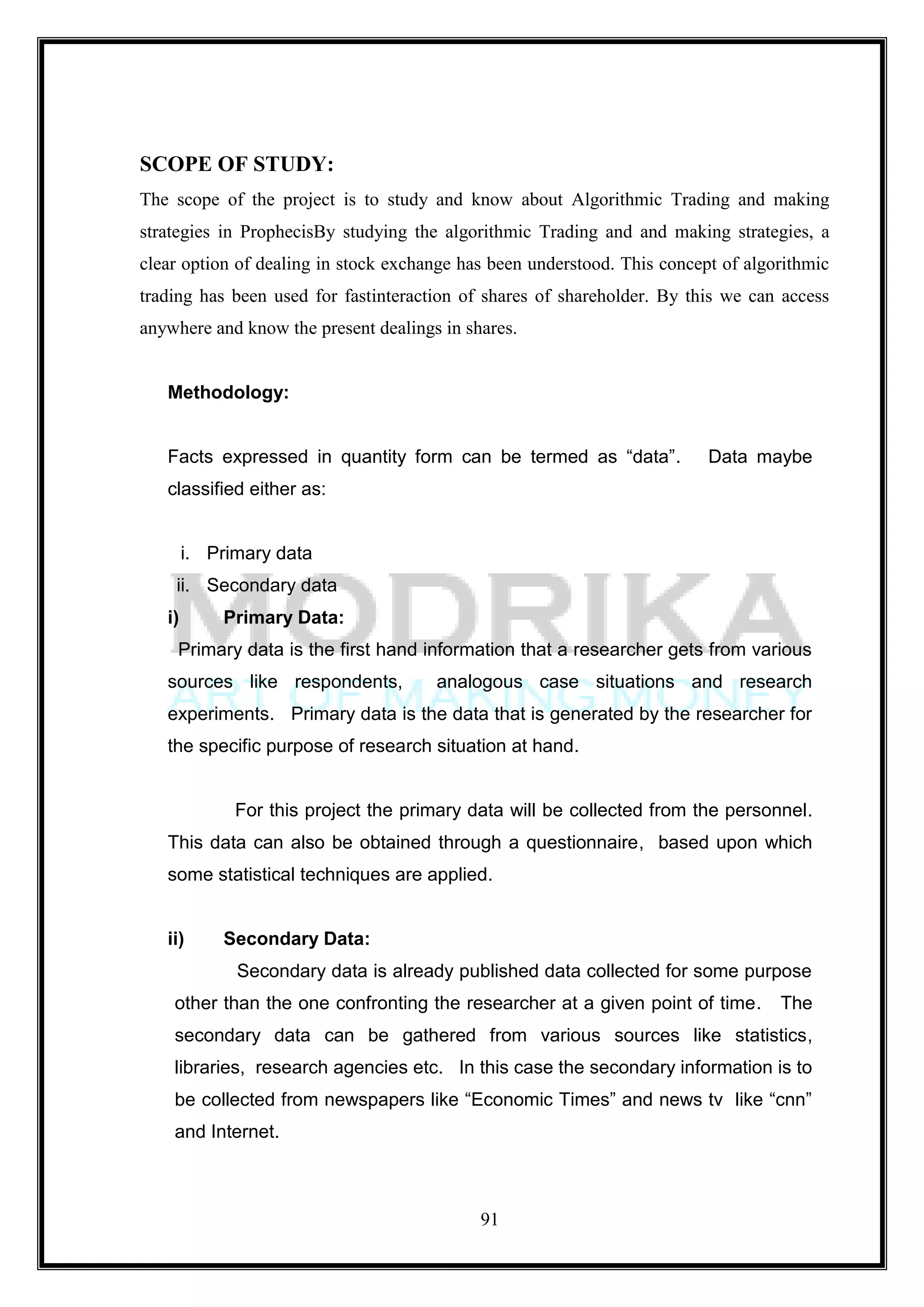 SCOPE OF STUDY:
The scope of the project is to study and know about Algorithmic Trading and making
strategies in ProphecisBy studying the algorithmic Trading and and making strategies, a
clear option of dealing in stock exchange has been understood. This concept of algorithmic
trading has been used for fastinteraction of shares of shareholder. By this we can access
anywhere and know the present dealings in shares.


   Methodology:


   Facts expressed in quantity form can be termed as ―data‖.              Data maybe
   classified either as:


        i. Primary data
    ii. Secondary data
   i)       Primary Data:
     Primary data is the first hand information that a researcher gets from various
   sources like respondents,          analogous case situations and research
   experiments. Primary data is the data that is generated by the researcher for
   the specific purpose of research situation at hand.


              For this project the primary data will be collected from the personnel.
   This data can also be obtained through a questionnaire, based upon which
   some statistical techniques are applied.


   ii)      Secondary Data:
              Secondary data is already published data collected for some purpose
    other than the one confronting the researcher at a given point of time.        The
    secondary data can be gathered from various sources like statistics,
    libraries, research agencies etc. In this case the secondary information is to
    be collected from newspapers like ―Economic Times‖ and news tv like ―cnn‖
    and Internet.



                                            91
 