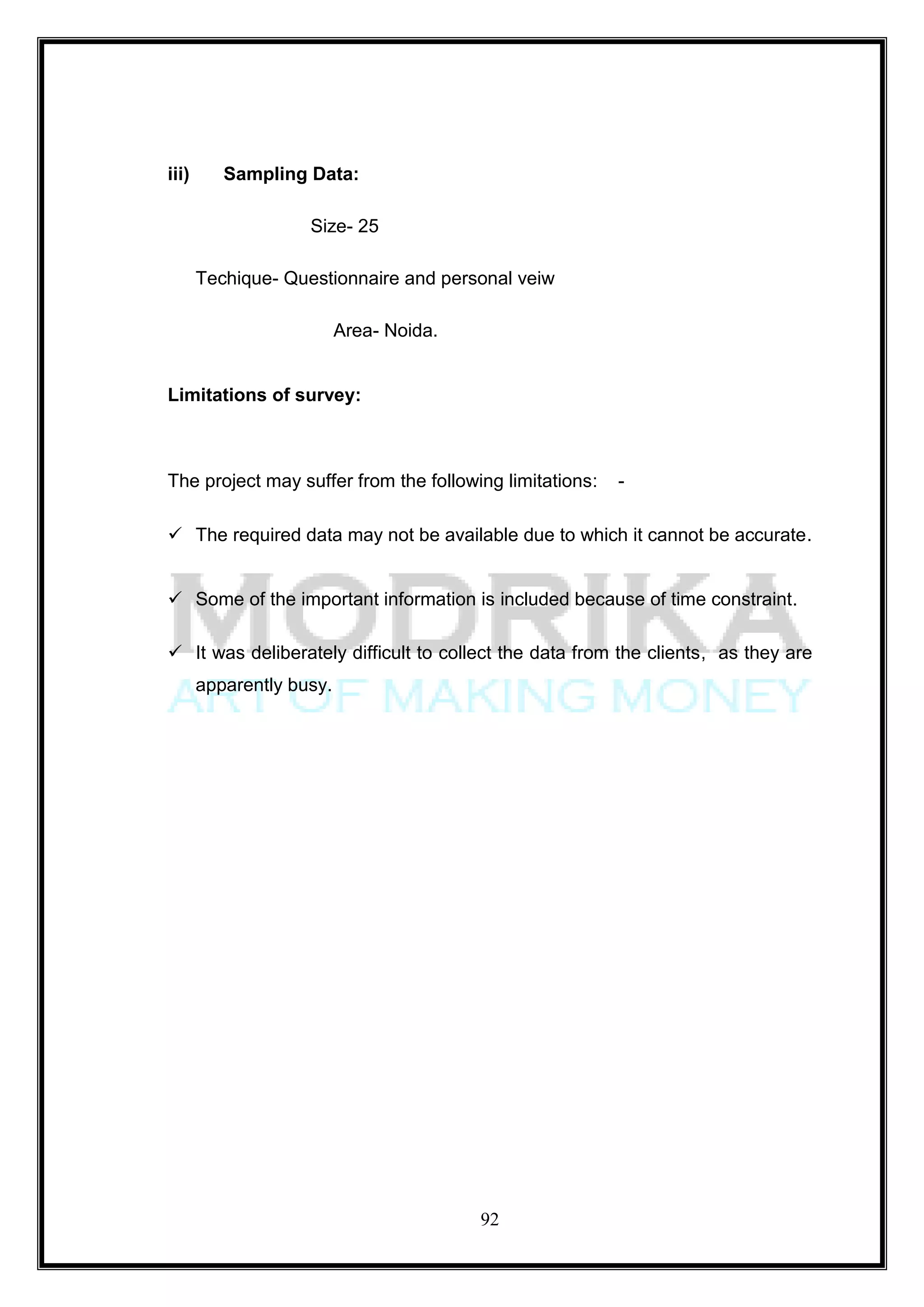 iii)      Sampling Data:

                    Size- 25

       Techique- Questionnaire and personal veiw

                          Area- Noida.


Limitations of survey:



The project may suffer from the following limitations:   -

 The required data may not be available due to which it cannot be accurate.


 Some of the important information is included because of time constraint.

 It was deliberately difficult to collect the data from the clients, as they are
       apparently busy.




                                         92
 