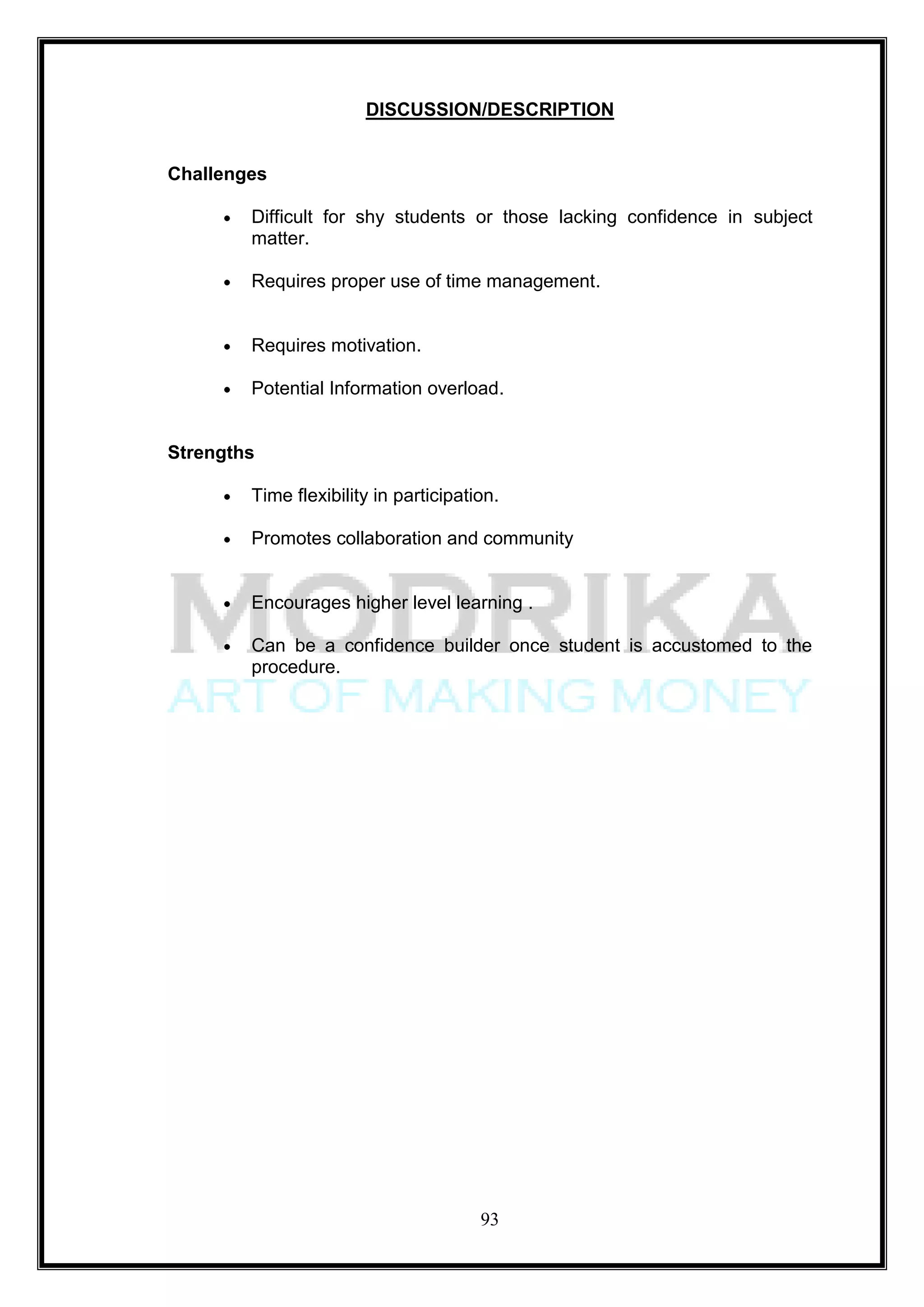 DISCUSSION/DESCRIPTION


Challenges

        Difficult for shy students or those lacking confidence in subject
        matter.

        Requires proper use of time management.


        Requires motivation.

        Potential Information overload.


Strengths

        Time flexibility in participation.

        Promotes collaboration and community


        Encourages higher level learning .

        Can be a confidence builder once student is accustomed to the
        procedure.




                                       93
 