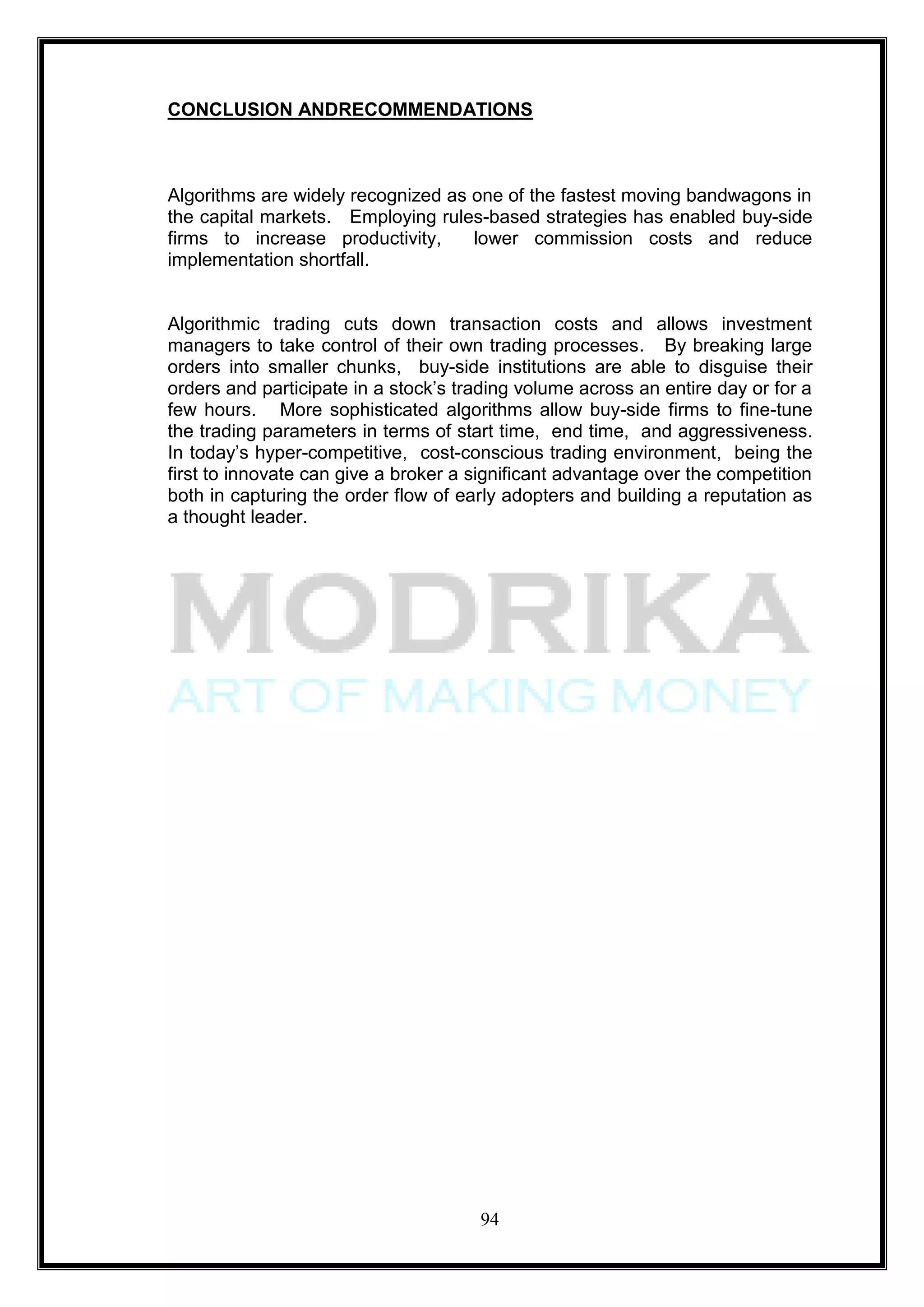 CONCLUSION ANDRECOMMENDATIONS



Algorithms are widely recognized as one of the fastest moving bandwagons in
the capital markets. Employing rules-based strategies has enabled buy-side
firms to increase productivity,     lower commission costs and reduce
implementation shortfall.


Algorithmic trading cuts down transaction costs and allows investment
managers to take control of their own trading processes. By breaking large
orders into smaller chunks, buy-side institutions are able to disguise their
orders and participate in a stock‘s trading volume across an entire day or for a
few hours. More sophisticated algorithms allow buy-side firms to fine-tune
the trading parameters in terms of start time, end time, and aggressiveness.
In today‘s hyper-competitive, cost-conscious trading environment, being the
first to innovate can give a broker a significant advantage over the competition
both in capturing the order flow of early adopters and building a reputation as
a thought leader.




                                      94
 