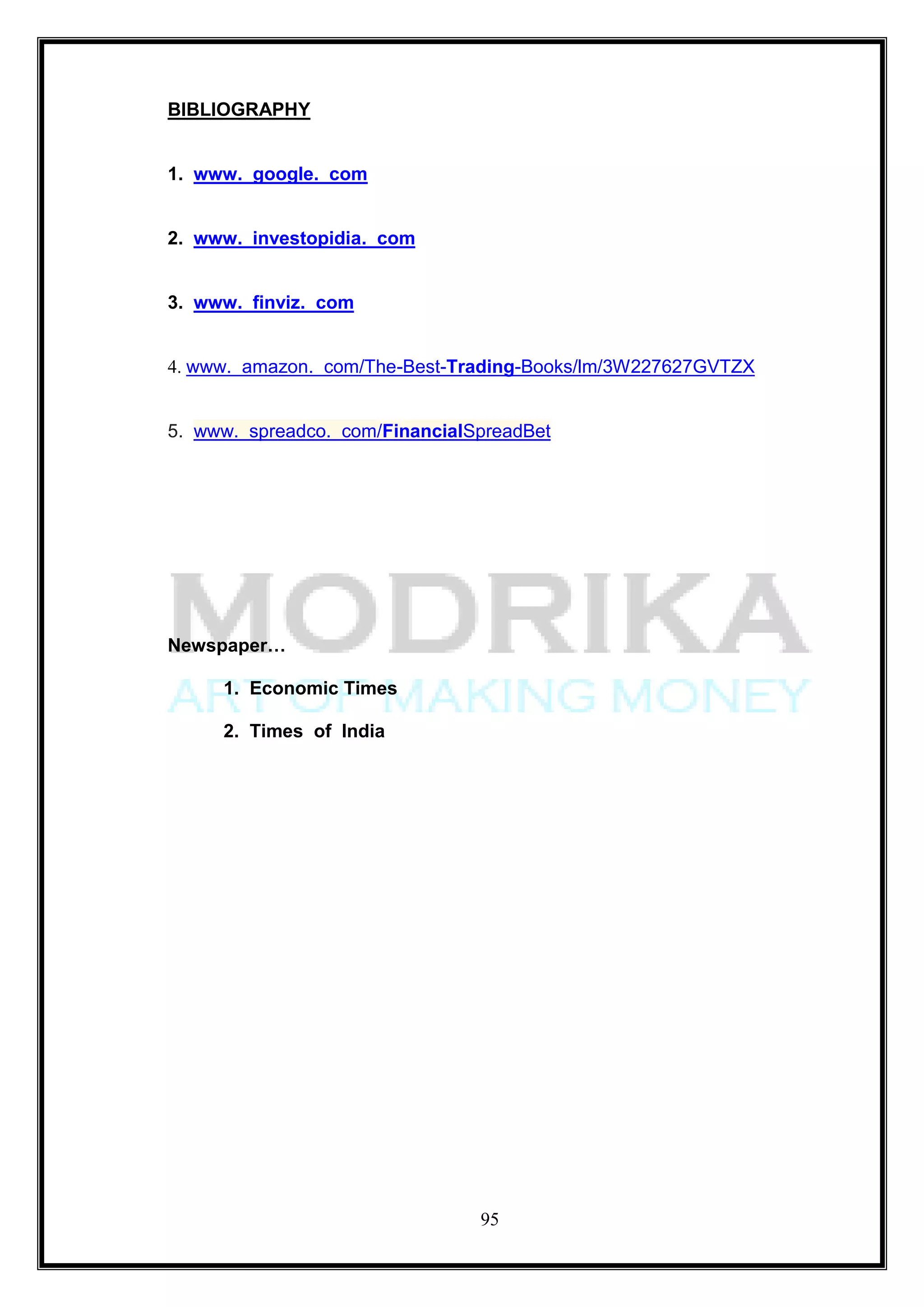 BIBLIOGRAPHY


1. www. google. com


2. www. investopidia. com


3. www. finviz. com


4. www. amazon. com/The-Best-Trading-Books/lm/3W227627GVTZX


5. www. spreadco. com/FinancialSpreadBet




Newspaper…

     1. Economic Times

     2. Times of India




                                95
 