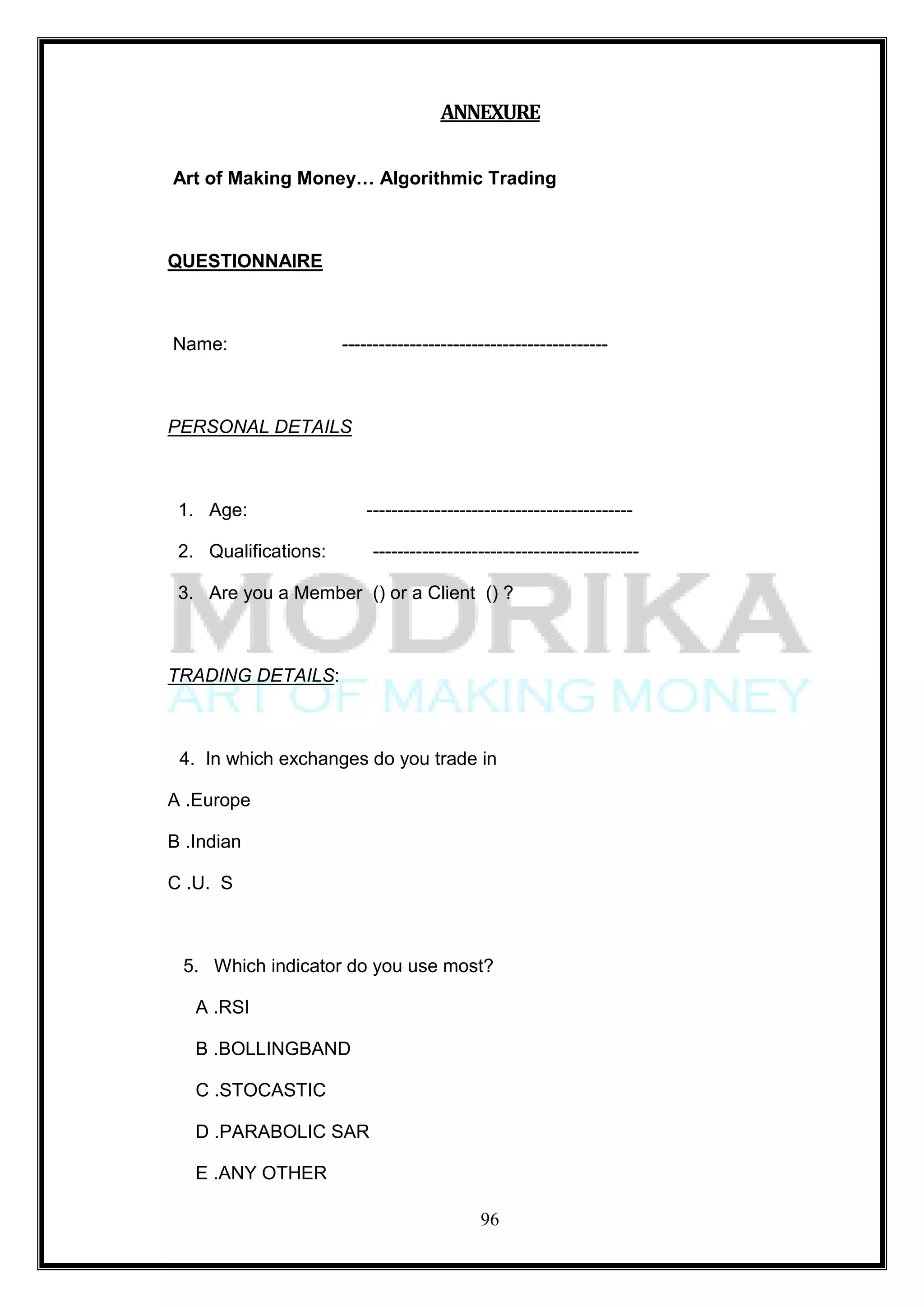 ANNEXURE

Art of Making Money… Algorithmic Trading



QUESTIONNAIRE



Name:                 -------------------------------------------



PERSONAL DETAILS



 1. Age:                  -------------------------------------------

 2. Qualifications:       -------------------------------------------

 3. Are you a Member () or a Client () ?



TRADING DETAILS:



 4. In which exchanges do you trade in

A .Europe

B .Indian

C .U. S



 5. Which indicator do you use most?

   A .RSI

   B .BOLLINGBAND

   C .STOCASTIC

   D .PARABOLIC SAR

   E .ANY OTHER

                                            96
 