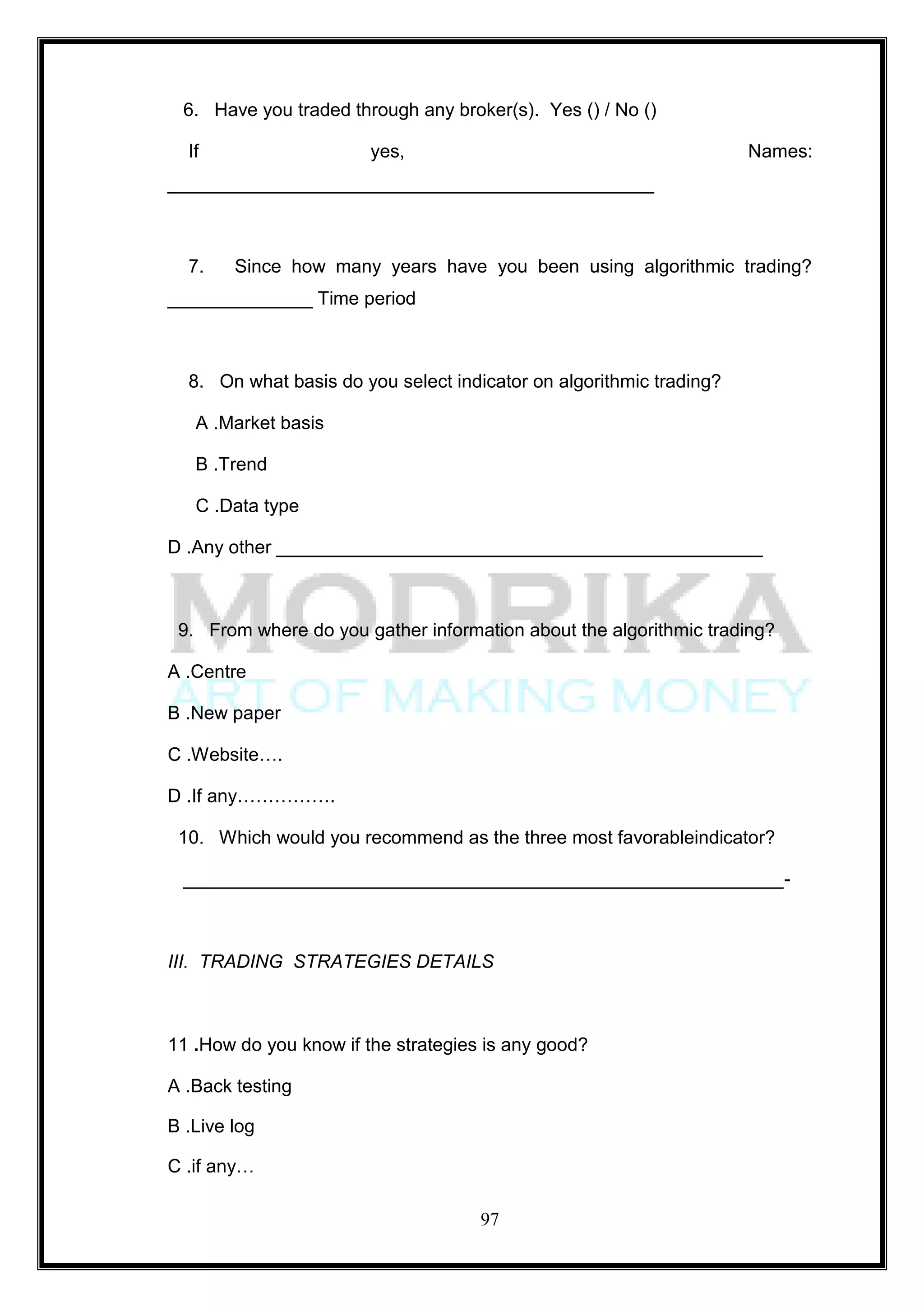 6. Have you traded through any broker(s). Yes () / No ()

  If                    yes,                                         Names:
_______________________________________________



  7.    Since how many years have you been using algorithmic trading?
______________ Time period



  8. On what basis do you select indicator on algorithmic trading?

   A .Market basis

   B .Trend

   C .Data type

D .Any other _______________________________________________



 9. From where do you gather information about the algorithmic trading?

A .Centre

B .New paper

C .Website….

D .If any…………….

 10. Which would you recommend as the three most favorableindicator?

 __________________________________________________________-



III. TRADING STRATEGIES DETAILS



11 .How do you know if the strategies is any good?

A .Back testing

B .Live log

C .if any…

                                     97
 