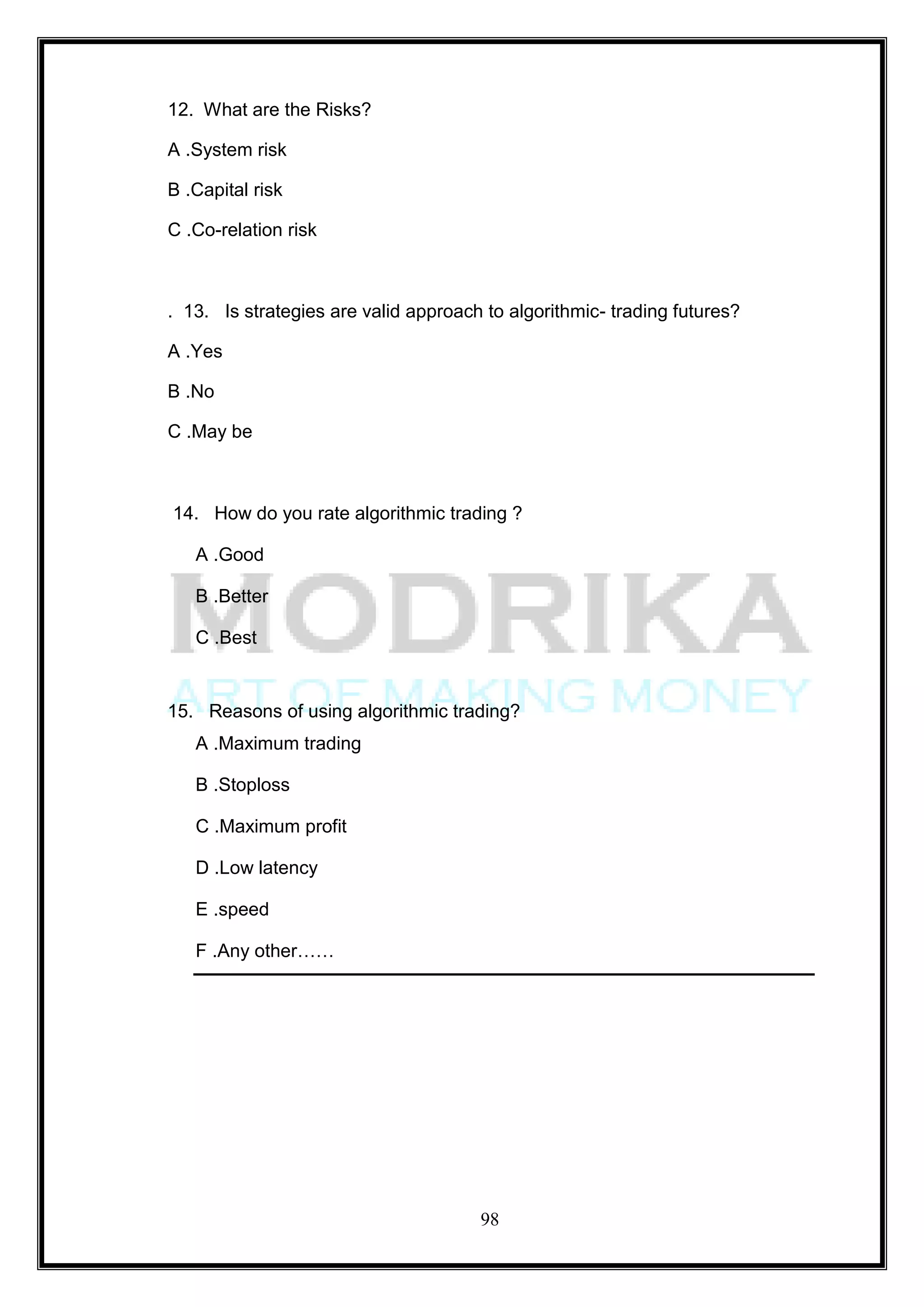 12. What are the Risks?

A .System risk

B .Capital risk

C .Co-relation risk



. 13. Is strategies are valid approach to algorithmic- trading futures?

A .Yes

B .No

C .May be



14. How do you rate algorithmic trading ?

   A .Good

   B .Better

   C .Best


15. Reasons of using algorithmic trading?
   A .Maximum trading

   B .Stoploss

   C .Maximum profit

   D .Low latency

   E .speed

   F .Any other……




                                      98
 