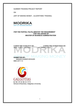 SUMMER TRAINING PROJECT REPORT

ON

(ART OF MAKING MONEY…ALGORITHMIC TRADING)




FOR THE PARTIAL FULFILLMENTOF THE REQUIREMENT
                       FOR THE AWARD OF
             MASTER OF BUSINESS ADMINISTRATION




UNDER THE GUIDANCE OF:                   UNDER THE SUPERVISION OF:
PROF. RAHUL CHANDRA                MR. AMRIK SINGH




SUBMITTED BY:
  MANISH KUMAR KESHARI
MBA 2011-13




School of Business, Galgotias University




                                      1
 
