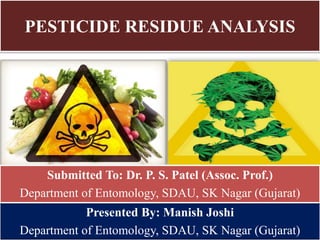 PESTICIDE RESIDUE ANALYSIS
Presented By: Manish Joshi
Department of Entomology, SDAU, SK Nagar (Gujarat)
Submitted To: Dr. P. S. Patel (Assoc. Prof.)
Department of Entomology, SDAU, SK Nagar (Gujarat)
 