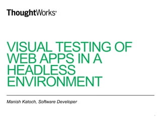 VISUAL TESTING OF
WEB APPS IN A
HEADLESS
ENVIRONMENT
Manish Katoch, Software Developer
1
 