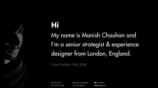 Hi
My name is Manish Chauhan and
I’m a senior strategist & experience
designer from London, England.
Project Portfolio 1996_2020
🇦🇪 Local Mobile
(+971) 58 574 4580
🇺🇳 International WhatsApp
(+44) 7557 882354
📧 Email Address
hello@manishkc.com
 