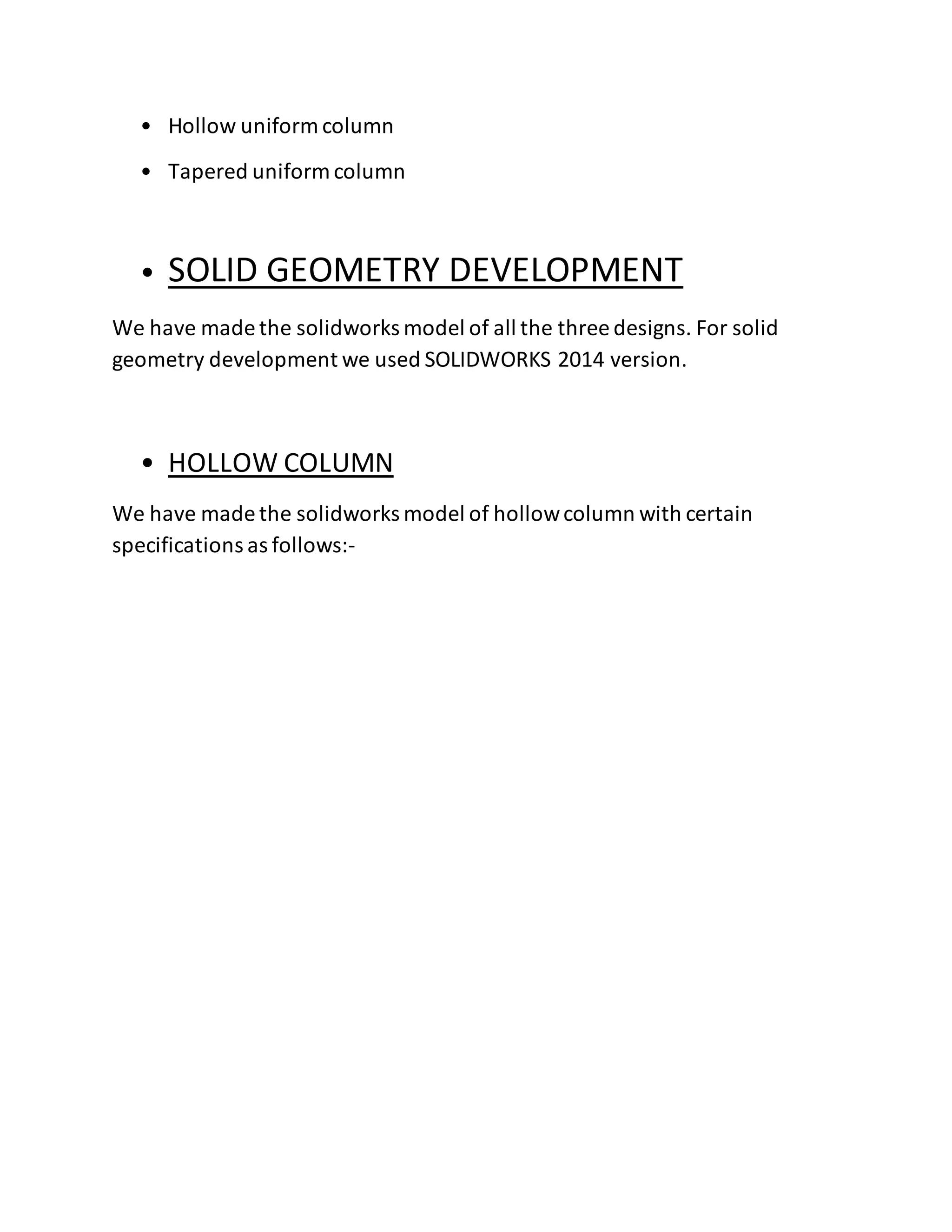• Hollow uniform column
• Tapered uniform column
• SOLID GEOMETRY DEVELOPMENT
We have made the solidworks model of all the three designs. For solid
geometry development we used SOLIDWORKS 2014 version.
• HOLLOW COLUMN
We have made the solidworks model of hollowcolumn with certain
specifications as follows:-
 
