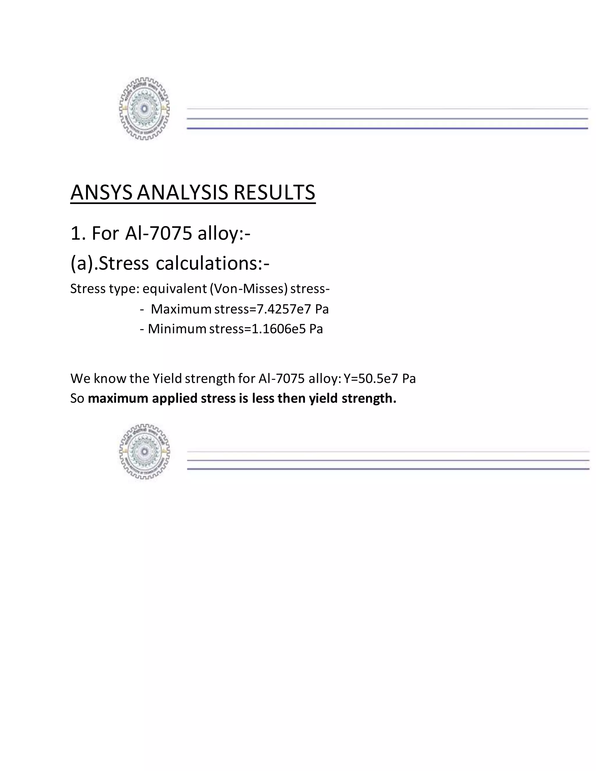 ANSYS ANALYSIS RESULTS
1. For Al-7075 alloy:-
(a).Stress calculations:-
Stress type: equivalent (Von-Misses)stress-
- Maximum stress=7.4257e7 Pa
- Minimum stress=1.1606e5 Pa
We know the Yield strength for Al-7075 alloy:Y=50.5e7 Pa
So maximum applied stress is less then yield strength.
 