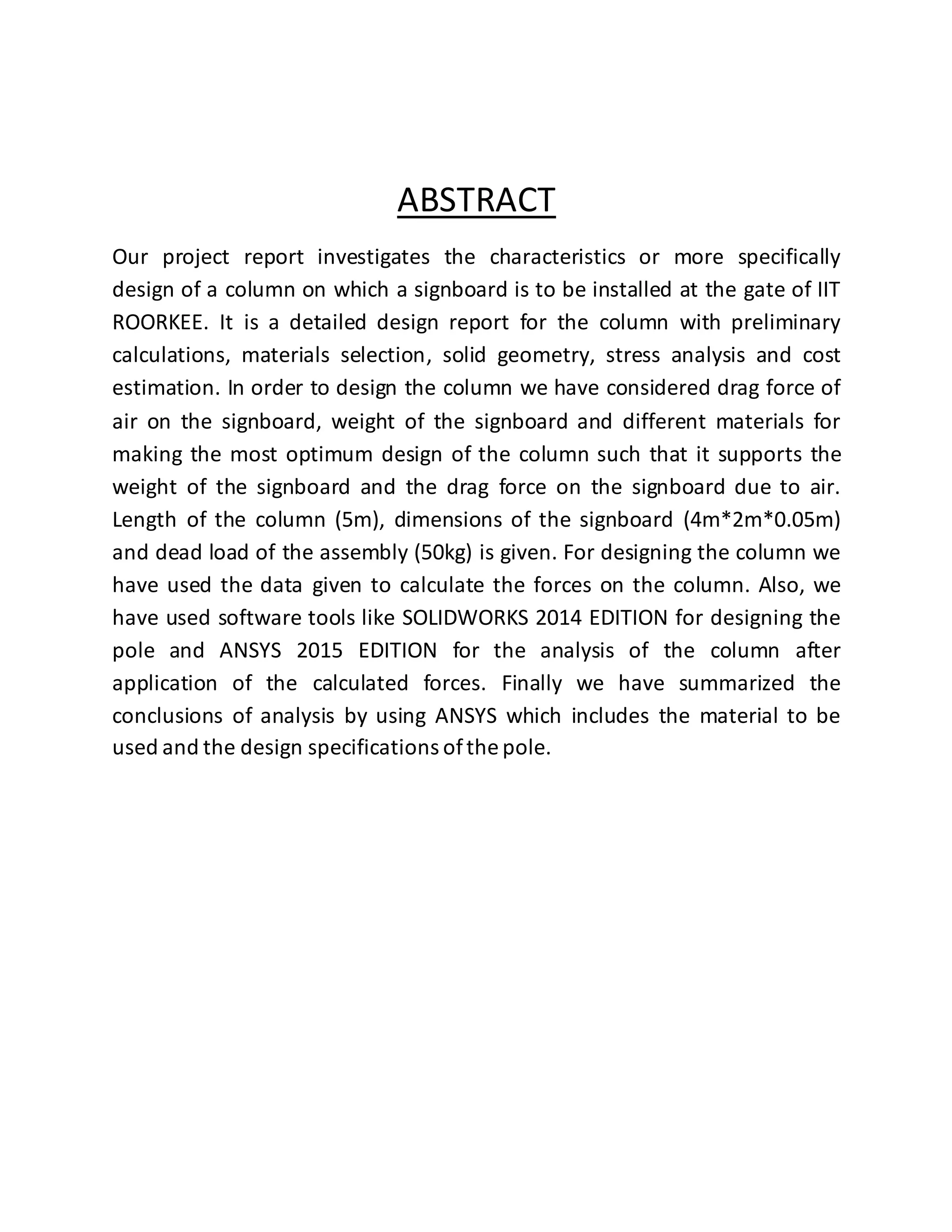 ABSTRACT
Our project report investigates the characteristics or more specifically
design of a column on which a signboard is to be installed at the gate of IIT
ROORKEE. It is a detailed design report for the column with preliminary
calculations, materials selection, solid geometry, stress analysis and cost
estimation. In order to design the column we have considered drag force of
air on the signboard, weight of the signboard and different materials for
making the most optimum design of the column such that it supports the
weight of the signboard and the drag force on the signboard due to air.
Length of the column (5m), dimensions of the signboard (4m*2m*0.05m)
and dead load of the assembly (50kg) is given. For designing the column we
have used the data given to calculate the forces on the column. Also, we
have used software tools like SOLIDWORKS 2014 EDITION for designing the
pole and ANSYS 2015 EDITION for the analysis of the column after
application of the calculated forces. Finally we have summarized the
conclusions of analysis by using ANSYS which includes the material to be
used and the design specifications ofthe pole.
 