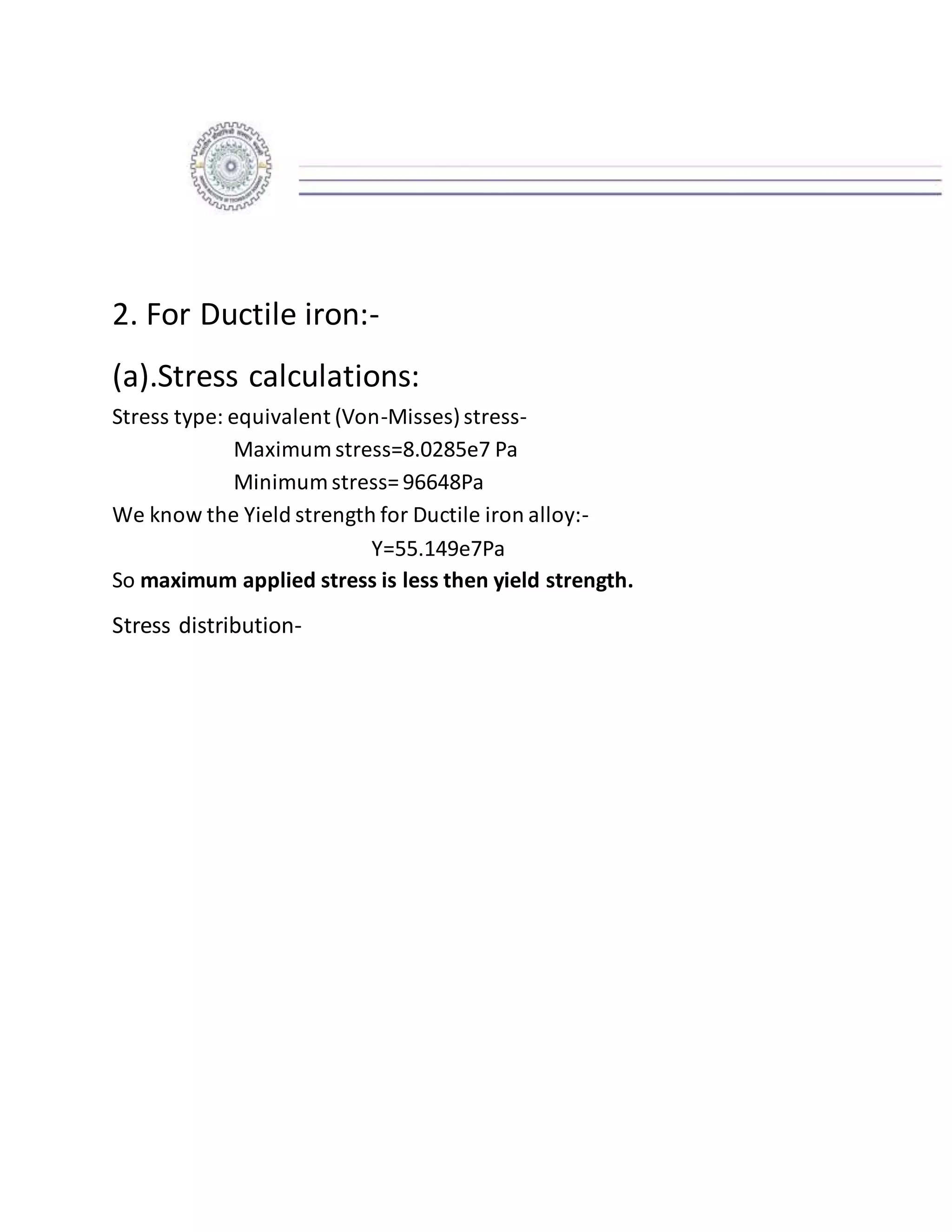 2. For Ductile iron:-
(a).Stress calculations:
Stress type: equivalent (Von-Misses)stress-
Maximum stress=8.0285e7 Pa
Minimum stress= 96648Pa
We know the Yield strength for Ductile iron alloy:-
Y=55.149e7Pa
So maximum applied stress is less then yield strength.
Stress distribution-
 