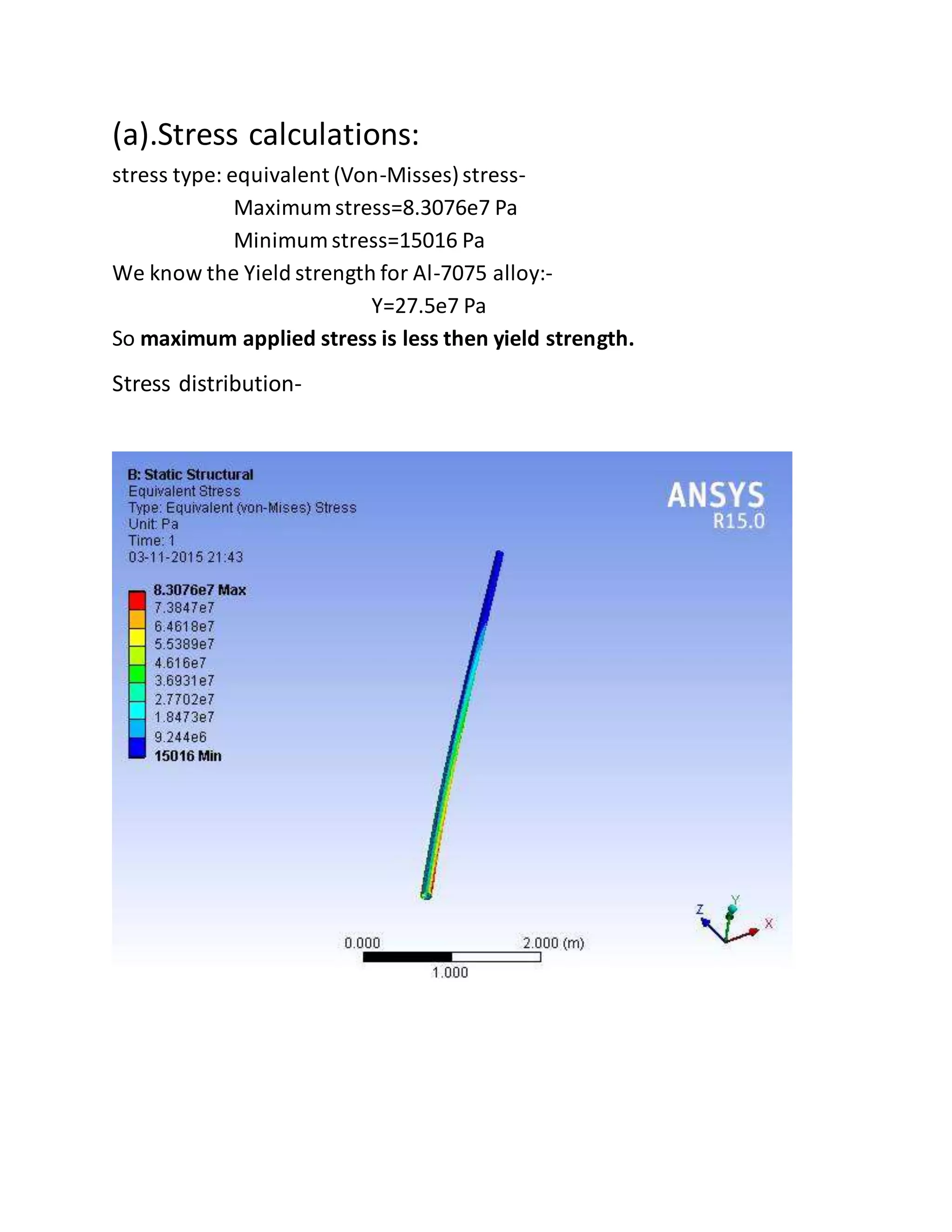 (a).Stress calculations:
stress type: equivalent (Von-Misses)stress-
Maximum stress=8.3076e7 Pa
Minimum stress=15016 Pa
We know the Yield strength for Al-7075 alloy:-
Y=27.5e7 Pa
So maximum applied stress is less then yield strength.
Stress distribution-
 