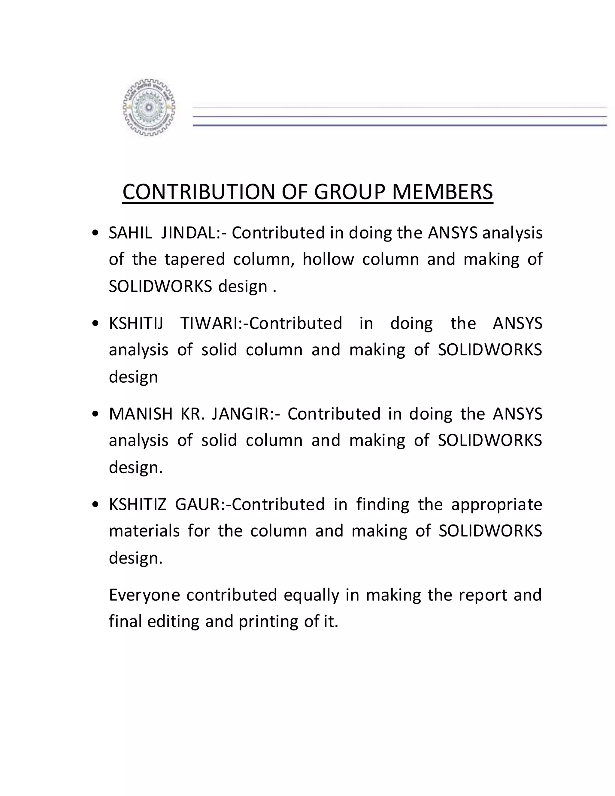CONTRIBUTION OF GROUP MEMBERS
• SAHIL JINDAL:- Contributed in doing the ANSYS analysis
of the tapered column, hollow column and making of
SOLIDWORKS design .
• KSHITIJ TIWARI:-Contributed in doing the ANSYS
analysis of solid column and making of SOLIDWORKS
design
• MANISH KR. JANGIR:- Contributed in doing the ANSYS
analysis of solid column and making of SOLIDWORKS
design.
• KSHITIZ GAUR:-Contributed in finding the appropriate
materials for the column and making of SOLIDWORKS
design.
Everyone contributed equally in making the report and
final editing and printing of it.
 