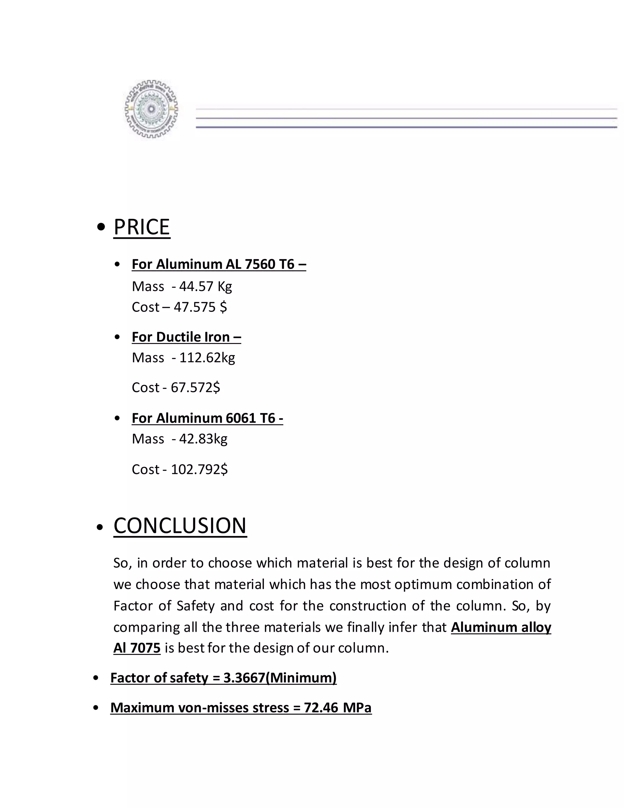 • PRICE
• For Aluminum AL 7560 T6 –
Mass - 44.57 Kg
Cost – 47.575 $
• For Ductile Iron –
Mass - 112.62kg
Cost - 67.572$
• For Aluminum 6061 T6 -
Mass - 42.83kg
Cost - 102.792$
• CONCLUSION
So, in order to choose which material is best for the design of column
we choose that material which has the most optimum combination of
Factor of Safety and cost for the construction of the column. So, by
comparing all the three materials we finally infer that Aluminum alloy
Al 7075 is best for the design of our column.
• Factor of safety = 3.3667(Minimum)
• Maximum von-misses stress = 72.46 MPa
 