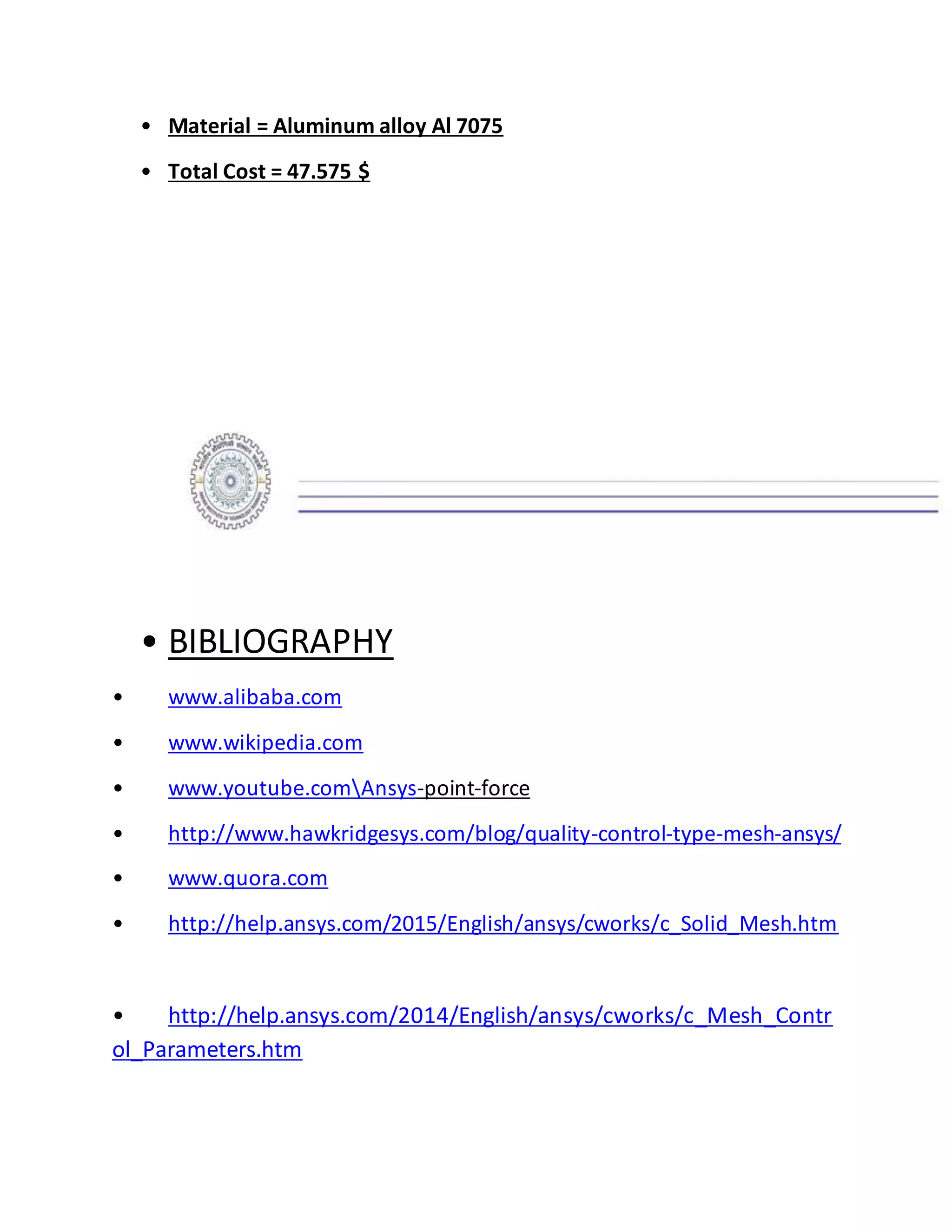 • Material = Aluminum alloy Al 7075
• Total Cost = 47.575 $
• BIBLIOGRAPHY
• www.alibaba.com
• www.wikipedia.com
• www.youtube.comAnsys-point-force
• http://www.hawkridgesys.com/blog/quality-control-type-mesh-ansys/
• www.quora.com
• http://help.ansys.com/2015/English/ansys/cworks/c_Solid_Mesh.htm
• http://help.ansys.com/2014/English/ansys/cworks/c_Mesh_Contr
ol_Parameters.htm
 