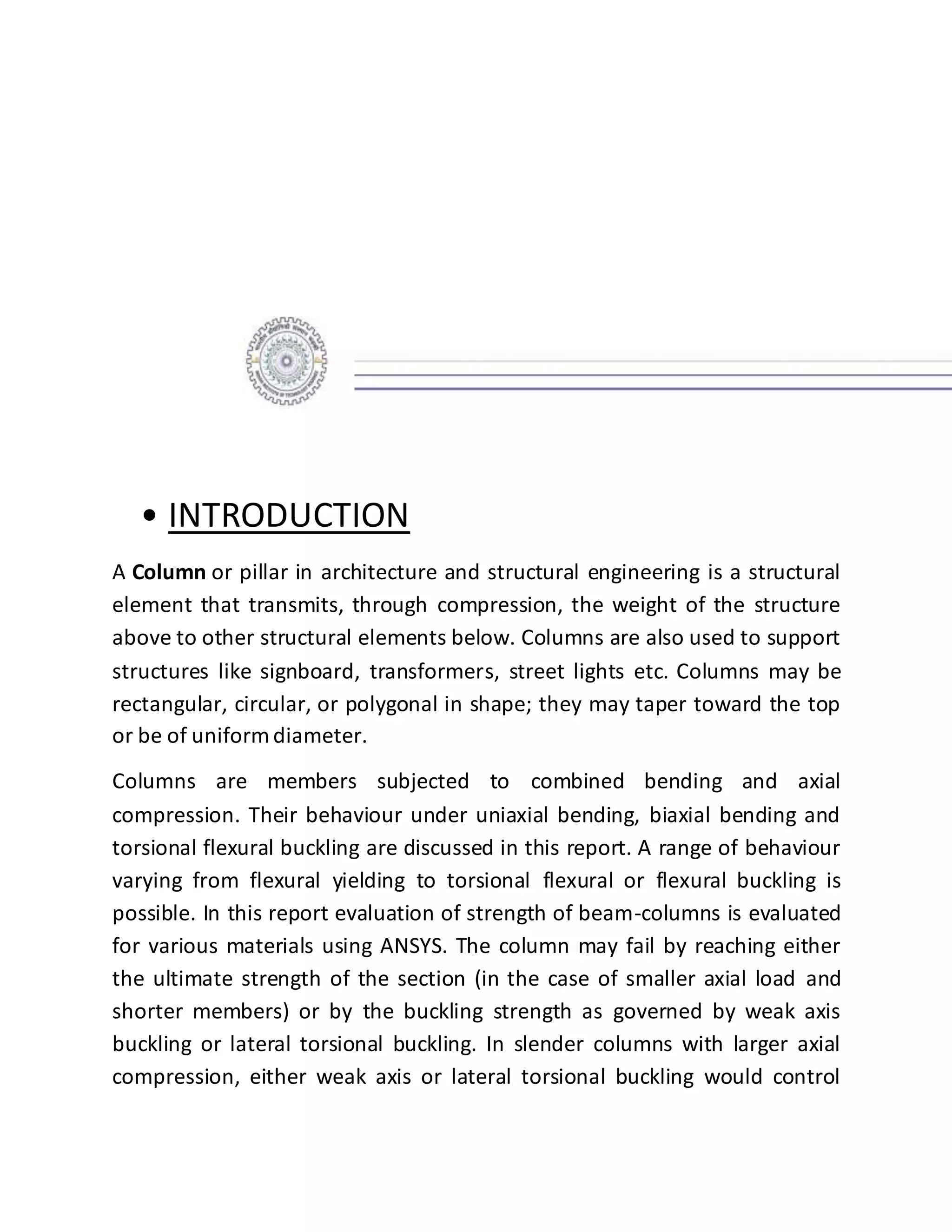 • INTRODUCTION
A Column or pillar in architecture and structural engineering is a structural
element that transmits, through compression, the weight of the structure
above to other structural elements below. Columns are also used to support
structures like signboard, transformers, street lights etc. Columns may be
rectangular, circular, or polygonal in shape; they may taper toward the top
or be of uniform diameter.
Columns are members subjected to combined bending and axial
compression. Their behaviour under uniaxial bending, biaxial bending and
torsional flexural buckling are discussed in this report. A range of behaviour
varying from flexural yielding to torsional flexural or flexural buckling is
possible. In this report evaluation of strength of beam-columns is evaluated
for various materials using ANSYS. The column may fail by reaching either
the ultimate strength of the section (in the case of smaller axial load and
shorter members) or by the buckling strength as governed by weak axis
buckling or lateral torsional buckling. In slender columns with larger axial
compression, either weak axis or lateral torsional buckling would control
 