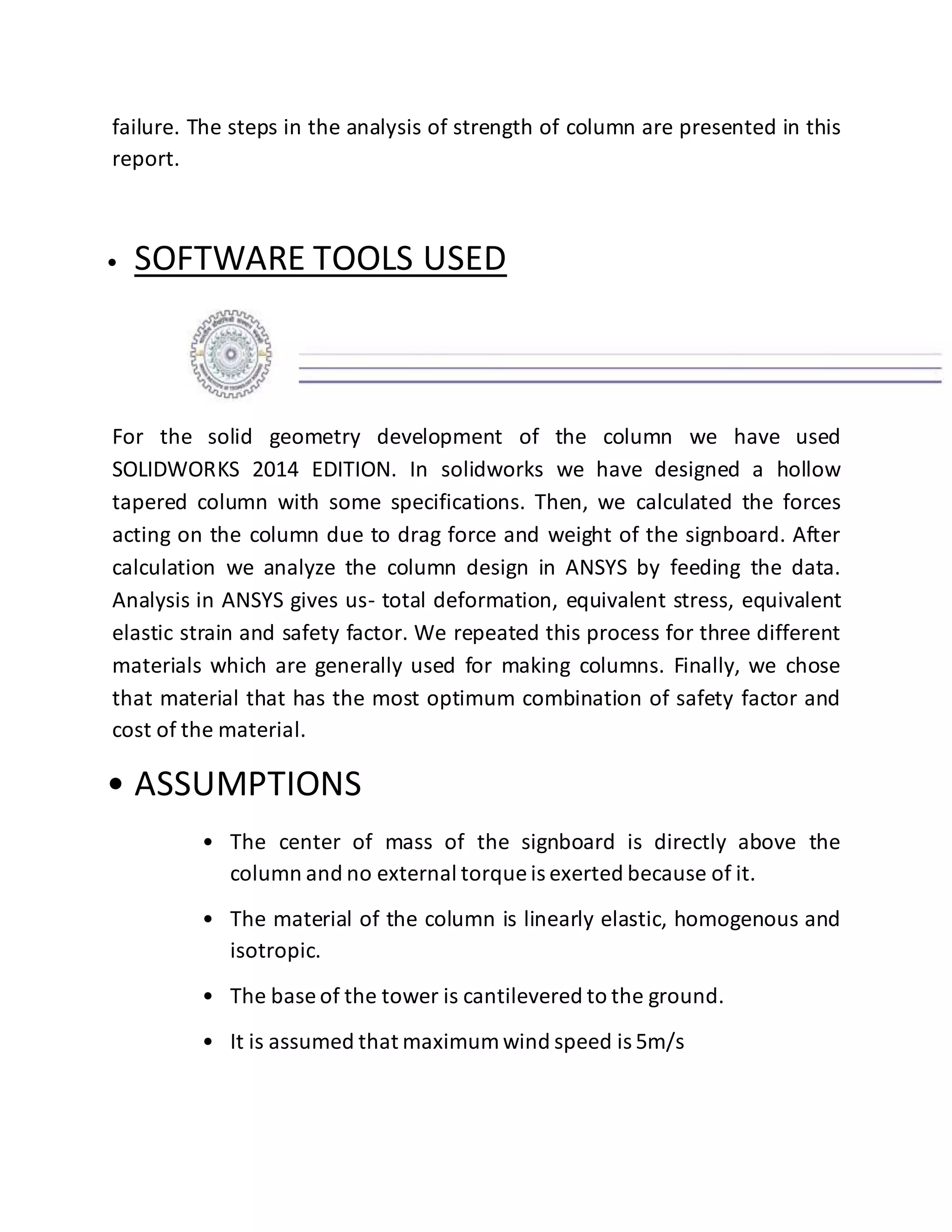 failure. The steps in the analysis of strength of column are presented in this
report.
• SOFTWARE TOOLS USED
For the solid geometry development of the column we have used
SOLIDWORKS 2014 EDITION. In solidworks we have designed a hollow
tapered column with some specifications. Then, we calculated the forces
acting on the column due to drag force and weight of the signboard. After
calculation we analyze the column design in ANSYS by feeding the data.
Analysis in ANSYS gives us- total deformation, equivalent stress, equivalent
elastic strain and safety factor. We repeated this process for three different
materials which are generally used for making columns. Finally, we chose
that material that has the most optimum combination of safety factor and
cost of the material.
• ASSUMPTIONS
• The center of mass of the signboard is directly above the
column and no external torque is exerted because of it.
• The material of the column is linearly elastic, homogenous and
isotropic.
• The base of the tower is cantilevered to the ground.
• It is assumed that maximum wind speed is 5m/s
 