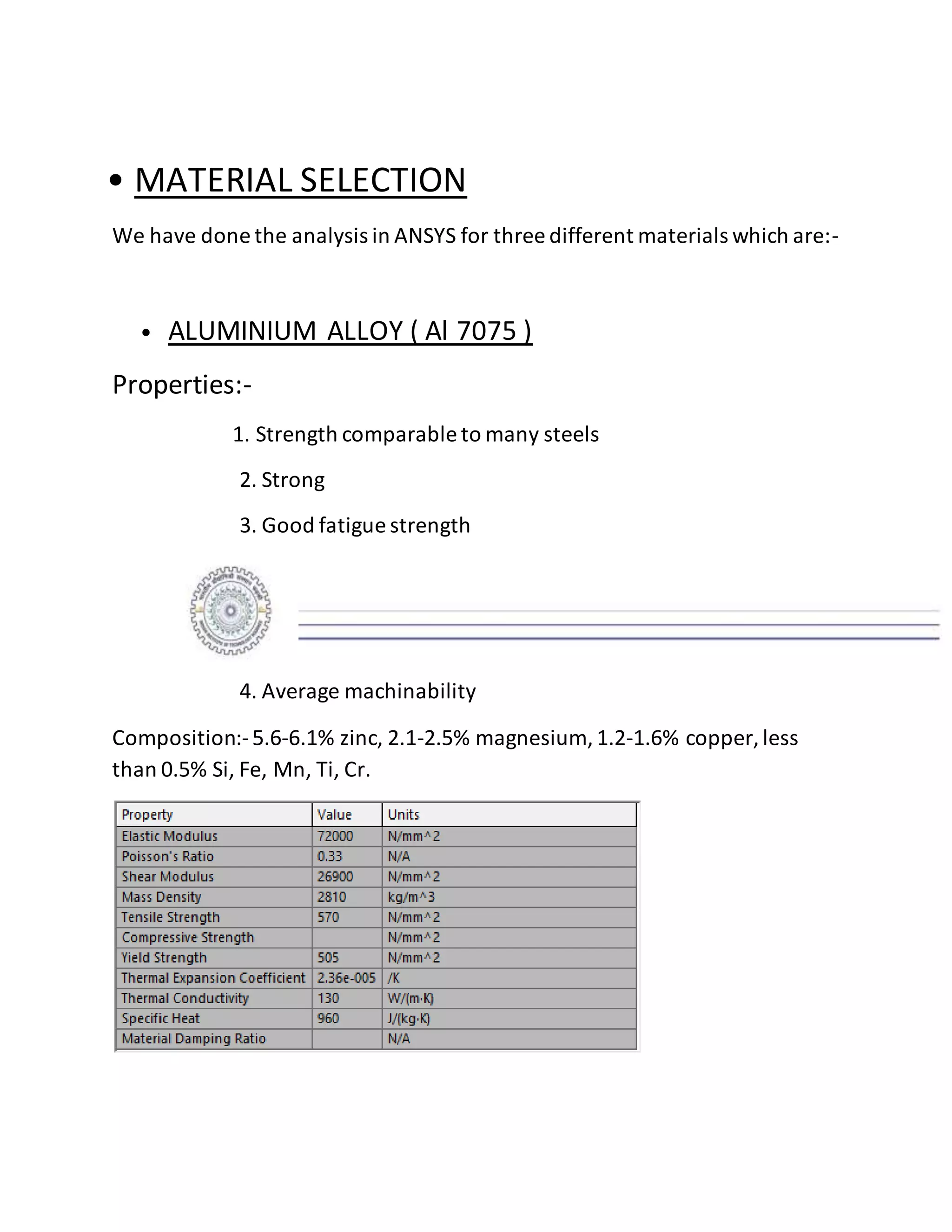 • MATERIAL SELECTION
We have done the analysis in ANSYS for three different materials which are:-
• ALUMINIUM ALLOY ( Al 7075 )
Properties:-
1. Strength comparable to many steels
2. Strong
3. Good fatigue strength
4. Average machinability
Composition:-5.6-6.1% zinc, 2.1-2.5% magnesium, 1.2-1.6% copper, less
than 0.5% Si, Fe, Mn, Ti, Cr.
 