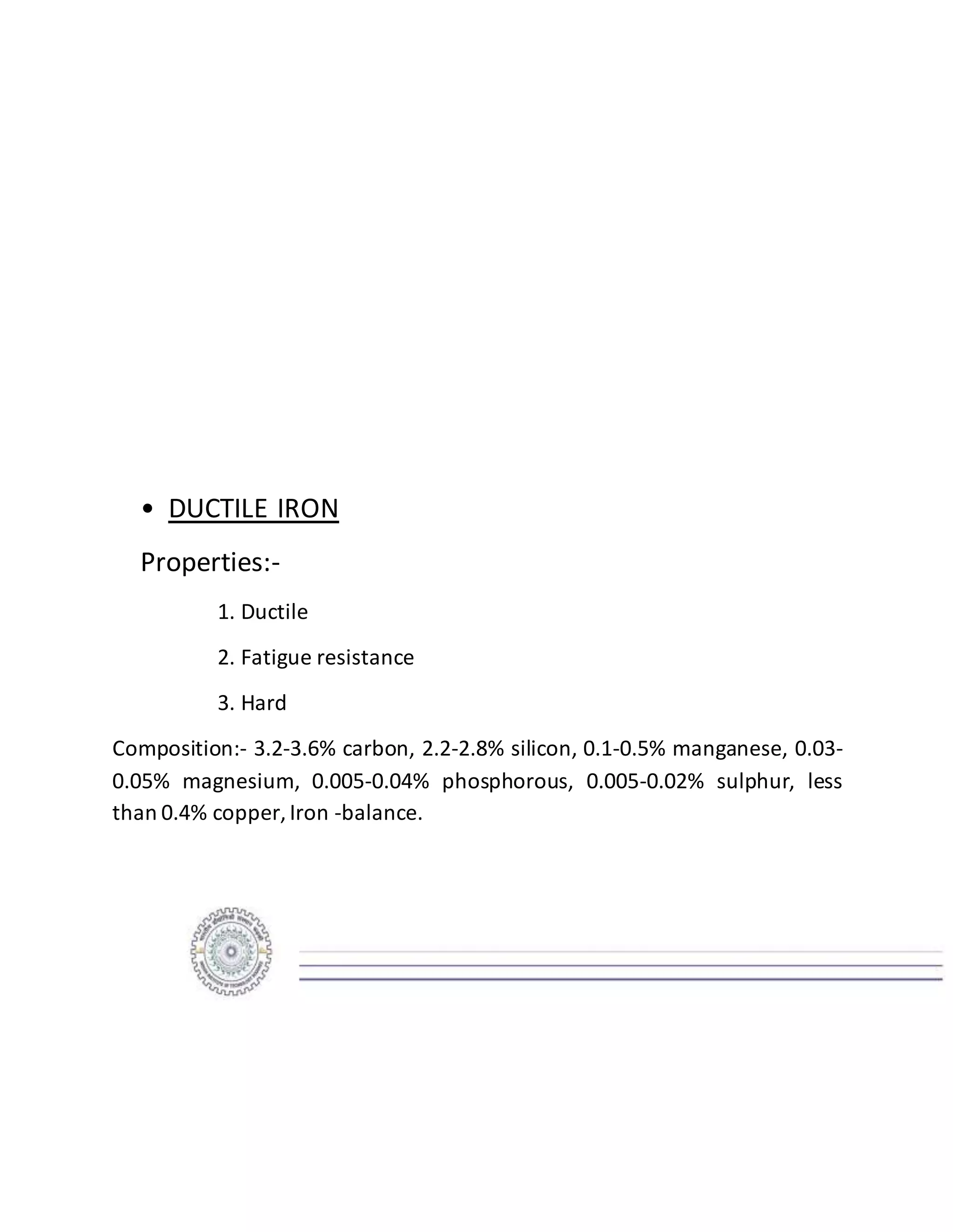 • DUCTILE IRON
Properties:-
1. Ductile
2. Fatigue resistance
3. Hard
Composition:- 3.2-3.6% carbon, 2.2-2.8% silicon, 0.1-0.5% manganese, 0.03-
0.05% magnesium, 0.005-0.04% phosphorous, 0.005-0.02% sulphur, less
than 0.4% copper, Iron -balance.
 