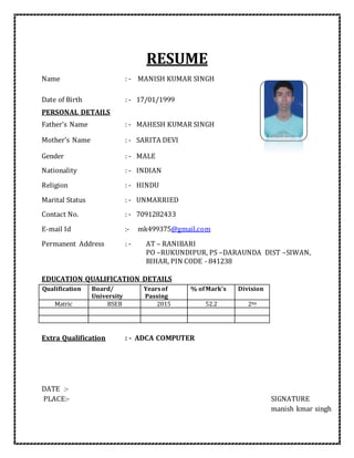 RESUME
Name : - MANISH KUMAR SINGH
Date of Birth : - 17/01/1999
PERSONAL DETAILS
Father's Name : - MAHESH KUMAR SINGH
Mother's Name : - SARITA DEVI
Gender : - MALE
Nationality : - INDIAN
Religion : - HINDU
Marital Status : - UNMARRIED
Contact No. : - 7091282433
E-mail Id :- mk499375@gmail.com
Permanent Address : - AT – RANIBARI
PO –RUKUNDIPUR, PS –DARAUNDA DIST –SIWAN,
BIHAR, PIN CODE - 841238
EDUCATION QUALIFICATION DETAILS
Qualification Board/
University
Yearsof
Passing
% ofMark's Division
Matric BSEB 2015 52.2 2ND
Extra Qualification : - ADCA COMPUTER
DATE :-
PLACE:- SIGNATURE
manish kmar singh
 