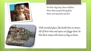 On their slag heap, these children
Wear skins peeped through by
bones and spectacles of steel
With mended glass, like bottle bits on stones.
All of their time and space are foggy slum. So
blot their maps with slums as big as doom.
 