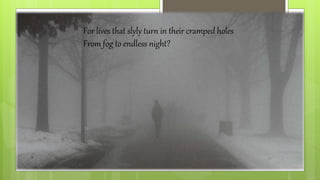 For lives that slyly turn in their cramped holes
From fog to endless night?
 