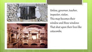 Unless, governor, teacher,
inspector, visitor,
This map becomes their
window and these windows
That shut upon their lives like
catacombs,
 