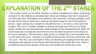 • ‘Like rootless weeds’ use of similie. Rootless is without a foundation of values, weeds being
unwanted. So, the children are unwanted and without any bindings, their hair is smeared all
over their pale faces. Description of the children in the classroom. A tall girl, probably could
be older for the class in which she is studying, her head is hung low due to the burden of
poverty. ‘paper seeming boy’ metaphor to describe the boy i.e. his skin is as thin and white
as paper. ‘Rat’s eyes’ is another metaphor to indicate the expression of his eyes as being
greedy. Another boy has deformed body which probably he has inherited from his father. He
cannot stand and is reciting the lesson from his seat; his father has passed on his disease to
his son an inheritance. The classroom is dark, poorly lit. Another boy is not noticeable as he
is at the back of the room. ‘unnoted’ is an antithesis between this sweet boy and the boy with
‘rat’s eyes’. This boy’s eyes are bright as if they are dreaming of escaping out into the open,
and playing with squirrels in tree houses rather than being in this small, dim room. There is
an antithesis between the openness of the tree room and the dim closed class room.
 