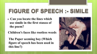  Can you locate the lines which
use simile in the first stanza of
the poem?
Children’s faces like rootless weeds
The Paper seeming boy (Which
figure of speech has been used in
this line?)
 