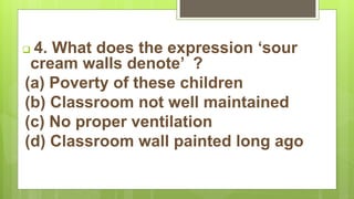  4. What does the expression ‘sour
cream walls denote’ ?
(a) Poverty of these children
(b) Classroom not well maintained
(c) No proper ventilation
(d) Classroom wall painted long ago
 