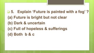  5. Explain ‘Future is painted with a fog’ ?
(a) Future is bright but not clear
(b) Dark & uncertain
(c) Full of hopeless & sufferings
(d) Both b & c
 