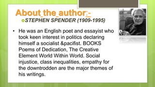 About the author:-
STEPHEN SPENDER (1909-1995)
• He was an English poet and essayist who
took keen interest in politics declaring
himself a socialist &pacifist. BOOKS
Poems of Dedication, The Creative
Element World Within World. Social
injustice, class inequalities, empathy for
the downtrodden are the major themes of
his writings.
 