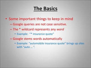 The Basics
• Some important things to keep in mind
– Google queries are not case sensitive.
– The * wildcard represents any word
• Example: “* insurance quote”
– Google stems words automatically
• Example: “automobile insurance quote” brings up sites
with “auto … “.
 