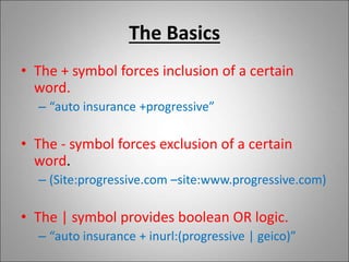The Basics
• The + symbol forces inclusion of a certain
word.
– “auto insurance +progressive”
• The - symbol forces exclusion of a certain
word.
– (Site:progressive.com –site:www.progressive.com)
• The | symbol provides boolean OR logic.
– “auto insurance + inurl:(progressive | geico)”
 