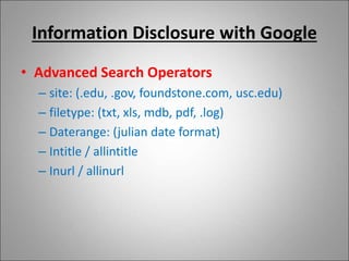 Information Disclosure with Google
• Advanced Search Operators
– site: (.edu, .gov, foundstone.com, usc.edu)
– filetype: (txt, xls, mdb, pdf, .log)
– Daterange: (julian date format)
– Intitle / allintitle
– Inurl / allinurl
 