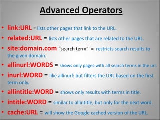 Advanced Operators
• link:URL = lists other pages that link to the URL.
• related:URL = lists other pages that are related to the URL.
• site:domain.com “search term” = restricts search results to
the given domain.
• allinurl:WORDS = shows only pages with all search terms in the url.
• inurl:WORD = like allinurl: but filters the URL based on the first
term only.
• allintitle:WORD = shows only results with terms in title.
• intitle:WORD = similar to allintitle, but only for the next word.
• cache:URL = will show the Google cached version of the URL.
 
