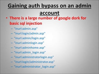 Gaining auth bypass on an admin
account
• There is a large number of google dork for
basic sql injection
– "inurl:admin.asp"
– "inurl:login/admin.asp"
– "inurl:admin/login.asp"
– "inurl:adminlogin.asp"
– "inurl:adminhome.asp"
– "inurl:admin_login.asp"
– "inurl:administratorlogin.asp"
– "inurl:login/administrator.asp"
– "inurl:administrator_login.asp"
 