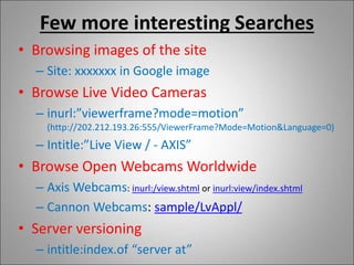 Few more interesting Searches
• Browsing images of the site
– Site: xxxxxxx in Google image
• Browse Live Video Cameras
– inurl:”viewerframe?mode=motion”
(http://202.212.193.26:555/ViewerFrame?Mode=Motion&Language=0)
– Intitle:”Live View / - AXIS”
• Browse Open Webcams Worldwide
– Axis Webcams: inurl:/view.shtml or inurl:view/index.shtml
– Cannon Webcams: sample/LvAppl/
• Server versioning
– intitle:index.of “server at”
 