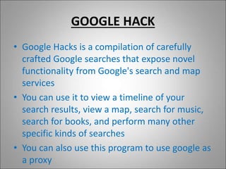 GOOGLE HACK
• Google Hacks is a compilation of carefully
crafted Google searches that expose novel
functionality from Google's search and map
services
• You can use it to view a timeline of your
search results, view a map, search for music,
search for books, and perform many other
specific kinds of searches
• You can also use this program to use google as
a proxy
 